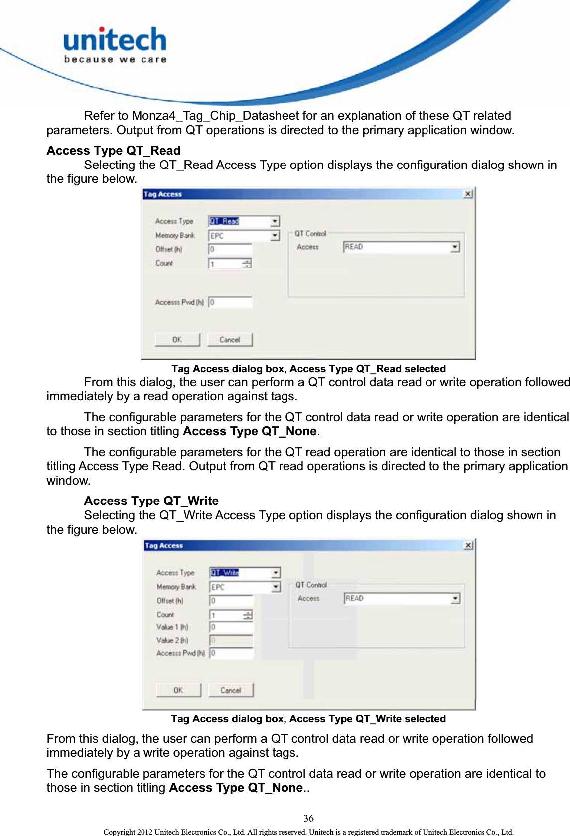    Refer to Monza4_Tag_Chip_Datasheet for an explanation of these QT related parameters. Output from QT operations is directed to the primary application window.   Access Type QT_Read     Selecting the QT_Read Access Type option displays the configuration dialog shown in the figure below.  Tag Access dialog box, Access Type QT_Read selected   From this dialog, the user can perform a QT control data read or write operation followed immediately by a read operation against tags.       The configurable parameters for the QT control data read or write operation are identical to those in section titling Access Type QT_None.    The configurable parameters for the QT read operation are identical to those in section titling Access Type Read. Output from QT read operations is directed to the primary application window.    Access Type QT_Write     Selecting the QT_Write Access Type option displays the configuration dialog shown in the figure below.    Tag Access dialog box, Access Type QT_Write selected From this dialog, the user can perform a QT control data read or write operation followed immediately by a write operation against tags.   The configurable parameters for the QT control data read or write operation are identical to those in section titling Access Type QT_None..  36 Copyright 2012 Unitech Electronics Co., Ltd. All rights reserved. Unitech is a registered trademark of Unitech Electronics Co., Ltd. 