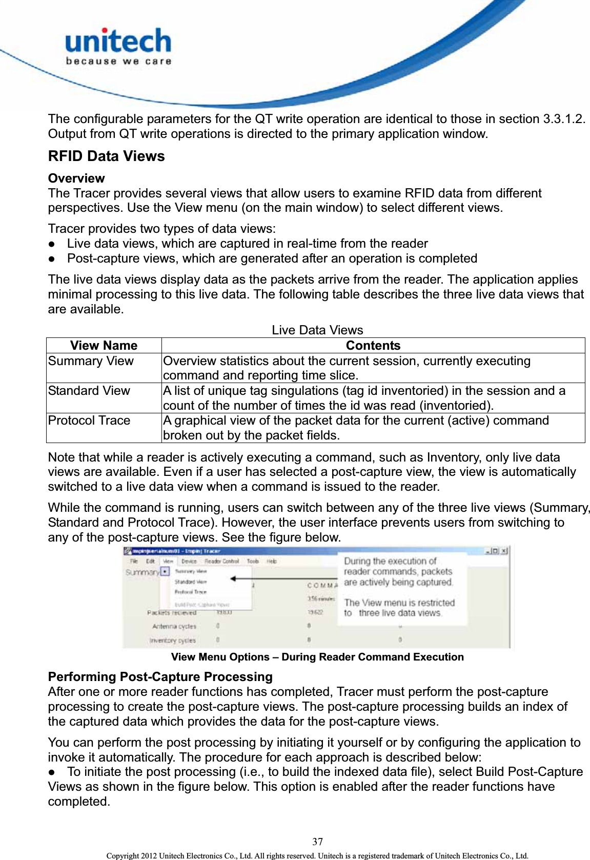  The configurable parameters for the QT write operation are identical to those in section 3.3.1.2. Output from QT write operations is directed to the primary application window.   RFID Data Views Overview The Tracer provides several views that allow users to examine RFID data from different perspectives. Use the View menu (on the main window) to select different views.   Tracer provides two types of data views:   z Live data views, which are captured in real-time from the reader   z Post-capture views, which are generated after an operation is completed   The live data views display data as the packets arrive from the reader. The application applies minimal processing to this live data. The following table describes the three live data views that are available.   Live Data Views View Name  Contents   Summary View    Overview statistics about the current session, currently executing command and reporting time slice.   Standard View    A list of unique tag singulations (tag id inventoried) in the session and a count of the number of times the id was read (inventoried).   Protocol Trace    A graphical view of the packet data for the current (active) command broken out by the packet fields. Note that while a reader is actively executing a command, such as Inventory, only live data views are available. Even if a user has selected a post-capture view, the view is automatically switched to a live data view when a command is issued to the reader.   While the command is running, users can switch between any of the three live views (Summary, Standard and Protocol Trace). However, the user interface prevents users from switching to any of the post-capture views. See the figure below.  View Menu Options – During Reader Command Execution Performing Post-Capture Processing After one or more reader functions has completed, Tracer must perform the post-capture processing to create the post-capture views. The post-capture processing builds an index of the captured data which provides the data for the post-capture views.     You can perform the post processing by initiating it yourself or by configuring the application to invoke it automatically. The procedure for each approach is described below:   z To initiate the post processing (i.e., to build the indexed data file), select Build Post-Capture Views as shown in the figure below. This option is enabled after the reader functions have completed.  37 Copyright 2012 Unitech Electronics Co., Ltd. All rights reserved. Unitech is a registered trademark of Unitech Electronics Co., Ltd. 