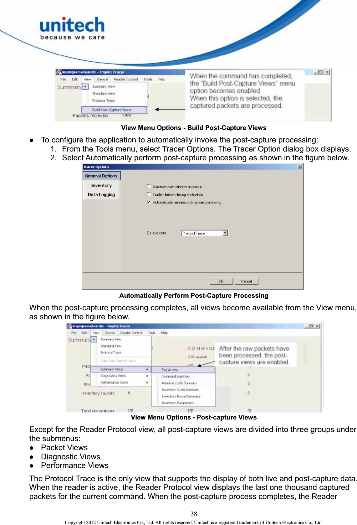   View Menu Options - Build Post-Capture Views z To configure the application to automatically invoke the post-capture processing:   1.  From the Tools menu, select Tracer Options. The Tracer Option dialog box displays.   2.  Select Automatically perform post-capture processing as shown in the figure below.    Automatically Perform Post-Capture Processing When the post-capture processing completes, all views become available from the View menu, as shown in the figure below.  View Menu Options - Post-capture Views Except for the Reader Protocol view, all post-capture views are divided into three groups under the submenus:   z Packet Views   z Diagnostic Views   z Performance Views   The Protocol Trace is the only view that supports the display of both live and post-capture data. When the reader is active, the Reader Protocol view displays the last one thousand captured packets for the current command. When the post-capture process completes, the Reader 38 Copyright 2012 Unitech Electronics Co., Ltd. All rights reserved. Unitech is a registered trademark of Unitech Electronics Co., Ltd. 