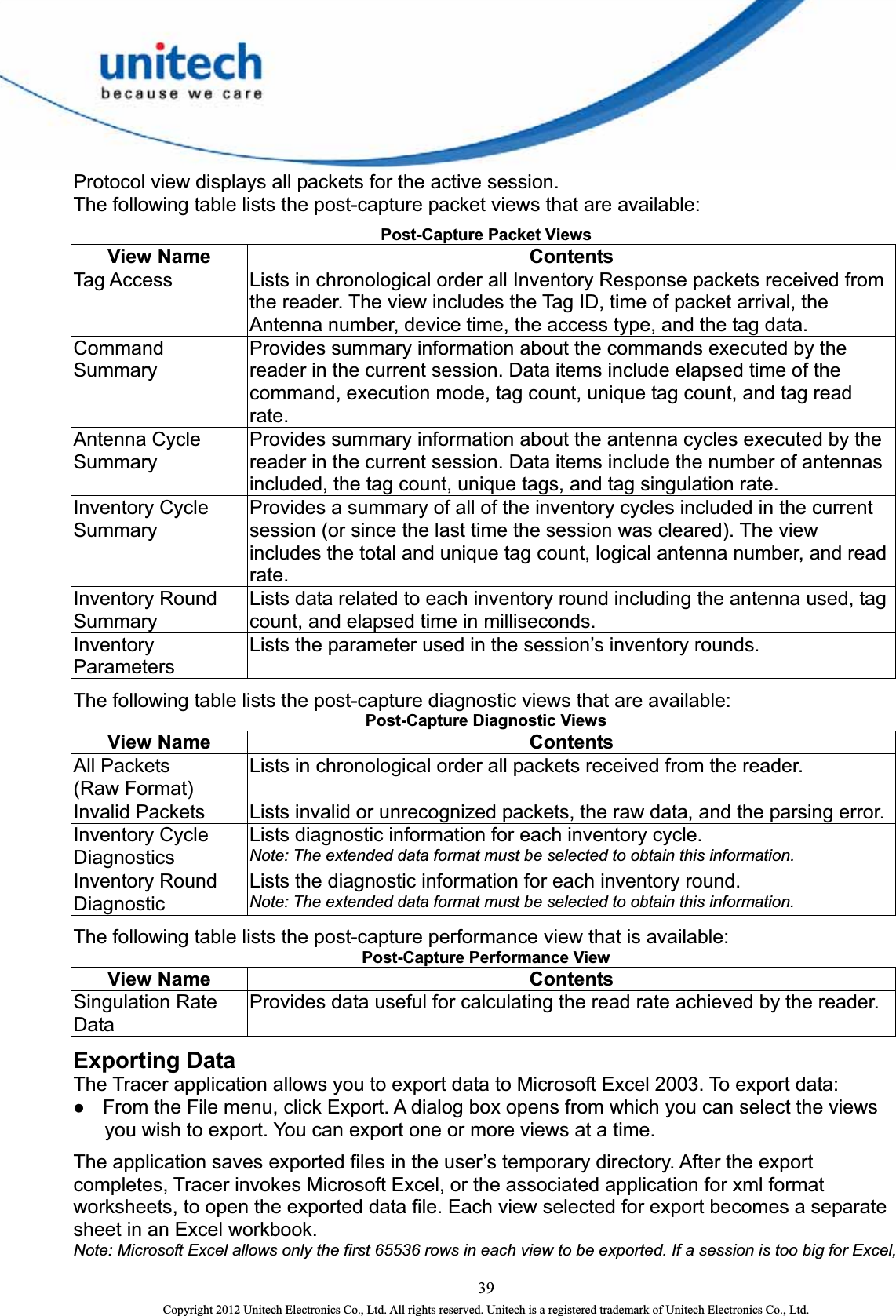  39 Copyright 2012 Unitech Electronics Co., Ltd. All rights reserved. Unitech is a registered trademark of Unitech Electronics Co., Ltd. Protocol view displays all packets for the active session.   The following table lists the post-ca e available:   Post-Capture Packe pture packet views that aret Views View Nam Contents   Tag Access     from  Lists in chronological order all Inventory Response packets receivedthe reader. The view includes the Tag ID, time of packet arrival, theAntenna number, device time, the access type, and the tag data.   Command Summary  nd, execution mode, tag count, unique tag count, and tag read Provides summary information about the commands executed by the reader in the current session. Data items include elapsed time of the commarate.  Antenna Cycle Summary   antennas Provides summary information about the antenna cycles executed by the reader in the current session. Data items include the number of included, the tag count, unique tags, and tag singulation rate.   Inventory Cycle Summary  rrent s the total and unique tag count, logical antenna number, and read Provides a summary of all of the inventory cycles included in the cusession (or since the last time the session was cleared). The view includerate.  Inventory Round  ncluding the antenna used, tag Summary Lists data related to each inventory round icount, and elapsed time in milliseconds.   Inventory Parameters  Lists the parameter used in the session’s inventory rounds.   The following table lists the post-c re available:   Post-Capture Diagnoe apture diagnostic views that astic Views   View Nam Contents   All Packets   (Raw Format)   Lists in chronological order all packets received from the reader.   Invalid Packets    Lists invalid or unrecognized packets, the raw data, and the parsing error. Inventory Cycle  Diagnostics Lists diagnostic information for each inventory cycle.     Note: The extended data format must be selected to obtain this information. Inventory Round ation. Diagnostic Note: The extended data format must be selected to obtain this informLists the diagnostic information for each inventory round.     The following table lists the post- is available:   Post-Capture Performcapture performance view that ance View   View Name  Contents   Singulation Rate  Provides data useful for calculating the read rate achieved by the reader. Data Exporting Data The Tracer application allows you to export data to Microsoft Excel 2003. To export data:   z From the File menu, click Export. A dialog box opens from which you can select the views d data file. Each view selected for export becomes a separate ws in each view to be exported. If a session is too big for Excel, you wish to export. You can export one or more views at a time. The application saves exported files in the user’s temporary directory. After the export completes, Tracer invokes Microsoft Excel, or the associated application for xml format worksheets, to open the exportesheet in an Excel workbook.     Note: Microsoft Excel allows only the first 65536 ro