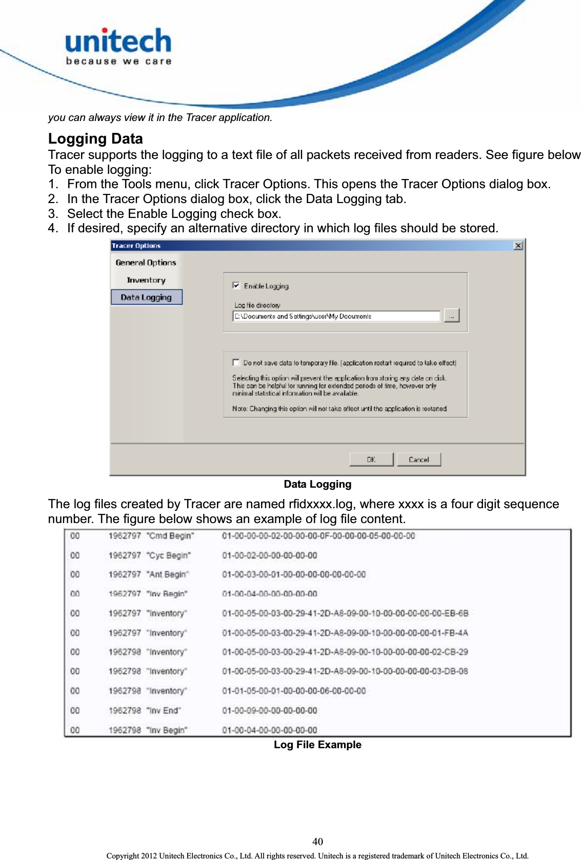  you can always view it in the Tracer application.   cer Options dialog box.   4.  If desired, specify an alternative directory in which log files should be stored.   Logging Data Tracer supports the logging to a text file of all packets received from readers. See figure below To enable logging:   1.  From the Tools menu, click Tracer Options. This opens the Tra2.  In the Tracer Options dialog box, click the Data Logging tab.   3.  Select the Enable Logging check box.    Data Logging   The log files created by Tracer are named rfidxxxx.log, where xxxx is a four digit sequence number. The figure below shows an example of log file content.    Log File Example 40 Copyright 2012 Unitech Electronics Co., Ltd. All rights reserved. Unitech is a registered trademark of Unitech Electronics Co., Ltd. 