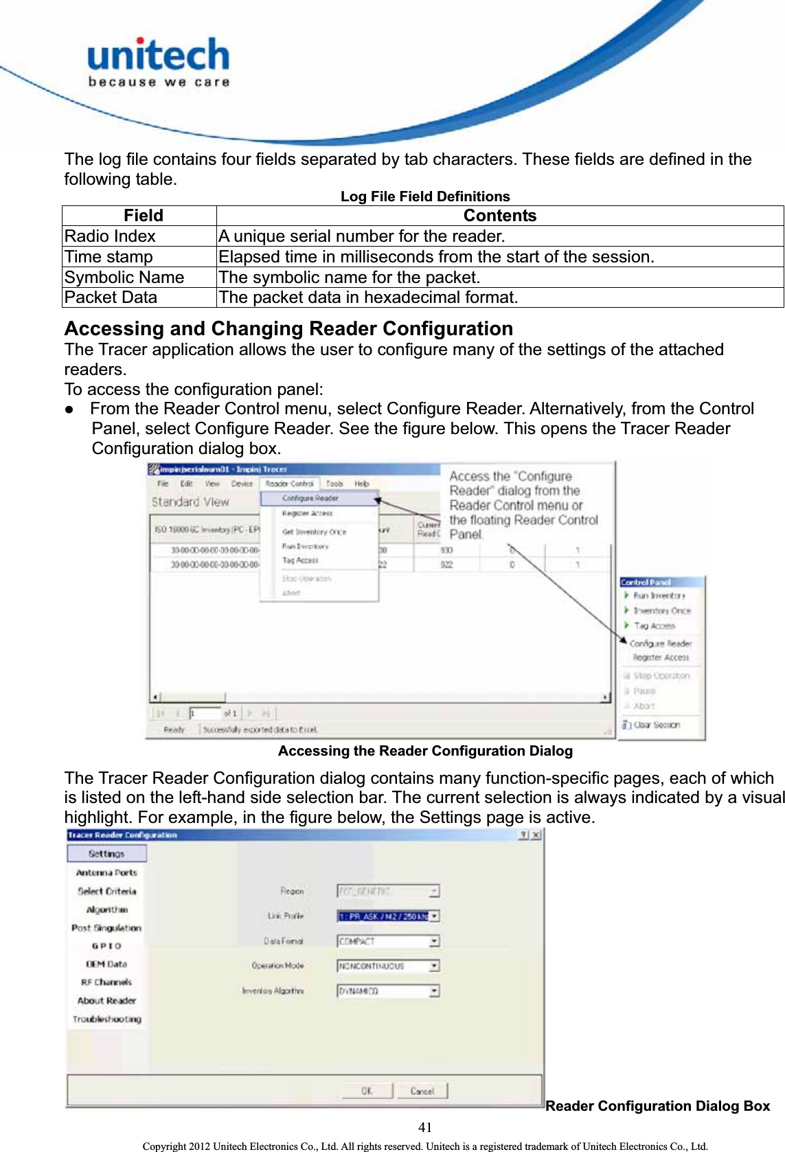  The log file contains four fields separated by tab characters. These fields are defined in the following table.   Log File Field Definitions    Field   Contents  Radio Index    A unique serial number for the reader.   Time stamp    Elapsed time in milliseconds from the start of the session.   Symbolic Name    The symbolic name for the packet.   Packet Data    The packet data in hexadecimal format.   Accessing and Changing Reader Configuration The Tracer application allows the user to configure many of the settings of the attached readers.   To access the configuration panel:   z From the Reader Control menu, select Configure Reader. Alternatively, from the Control Panel, select Configure Reader. See the figure below. This opens the Tracer Reader Configuration dialog box.  Accessing the Reader Configuration Dialog The Tracer Reader Configuration dialog contains many function-specific pages, each of which is listed on the left-hand side selection bar. The current selection is always indicated by a visual highlight. For example, in the figure below, the Settings page is active. Reader Configuration Dialog Box 41 Copyright 2012 Unitech Electronics Co., Ltd. All rights reserved. Unitech is a registered trademark of Unitech Electronics Co., Ltd. 