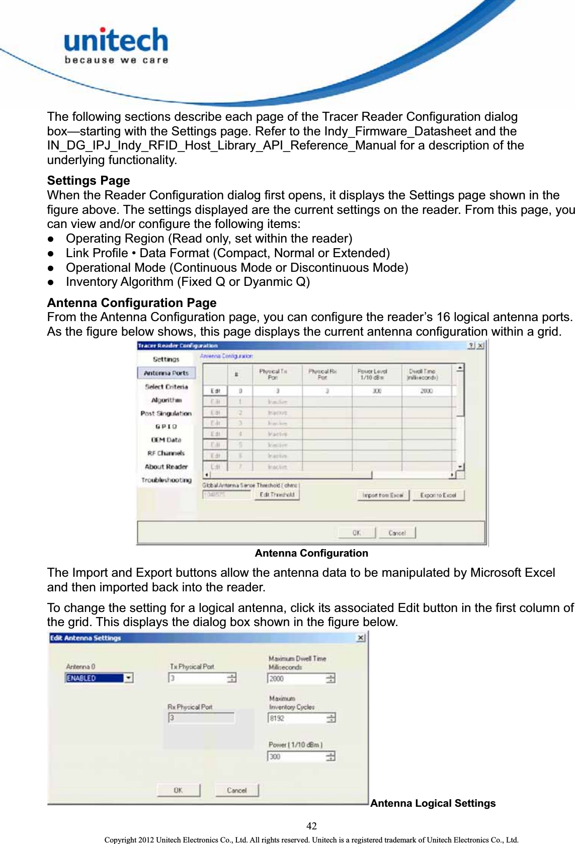  The following sections describe each page of the Tracer Reader Configuration dialog box—starting with the Settings page. Refer to the Indy_Firmware_Datasheet and the IN_DG_IPJ_Indy_RFID_Host_Library_API_Reference_Manual for a description of the underlying functionality. Settings Page When the Reader Configuration dialog first opens, it displays the Settings page shown in the figure above. The settings displayed are the current settings on the reader. From this page, you can view and/or configure the following items:   z Operating Region (Read only, set within the reader)   z Link Profile • Data Format (Compact, Normal or Extended)   z Operational Mode (Continuous Mode or Discontinuous Mode)   z Inventory Algorithm (Fixed Q or Dyanmic Q)   Antenna Configuration Page   From the Antenna Configuration page, you can configure the reader’s 16 logical antenna ports. As the figure below shows, this page displays the current antenna configuration within a grid.    Antenna Configuration The Import and Export buttons allow the antenna data to be manipulated by Microsoft Excel and then imported back into the reader.   To change the setting for a logical antenna, click its associated Edit button in the first column of the grid. This displays the dialog box shown in the figure below.   Antenna Logical Settings  42 Copyright 2012 Unitech Electronics Co., Ltd. All rights reserved. Unitech is a registered trademark of Unitech Electronics Co., Ltd. 