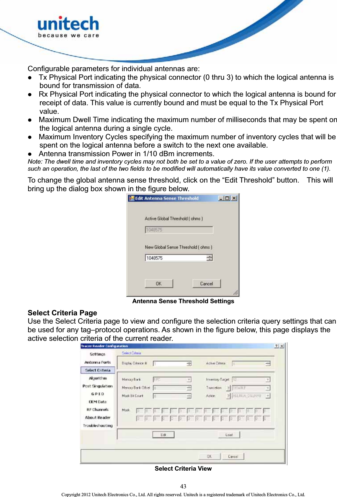  Configurable parameters for individual antennas are:   z Tx Physical Port indicating the physical connector (0 thru 3) to which the logical antenna is bound for transmission of data.   z Rx Physical Port indicating the physical connector to which the logical antenna is bound for receipt of data. This value is currently bound and must be equal to the Tx Physical Port value. z Maximum Dwell Time indicating the maximum number of milliseconds that may be spent on the logical antenna during a single cycle. z Maximum Inventory Cycles specifying the maximum number of inventory cycles that will be spent on the logical antenna before a switch to the next one available. z Antenna transmission Power in 1/10 dBm increments. Note: The dwell time and inventory cycles may not both be set to a value of zero. If the user attempts to perform such an operation, the last of the two fields to be modified will automatically have its value converted to one (1).   To change the global antenna sense threshold, click on the “Edit Threshold” button.    This will bring up the dialog box shown in the figure below.    Antenna Sense Threshold Settings Select Criteria Page Use the Select Criteria page to view and configure the selection criteria query settings that can be used for any tag–protocol operations. As shown in the figure below, this page displays the active selection criteria of the current reader.  Select Criteria View 43 Copyright 2012 Unitech Electronics Co., Ltd. All rights reserved. Unitech is a registered trademark of Unitech Electronics Co., Ltd. 