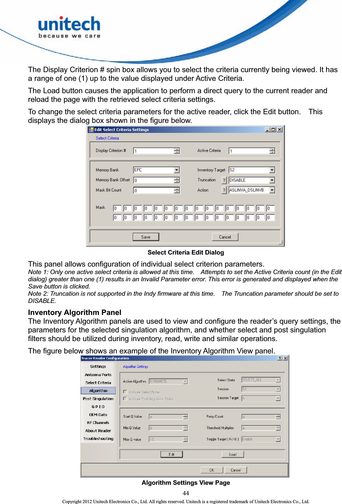  The Display Criterion # spin box allows you to select the criteria currently being viewed. It has a range of one (1) up to the value displayed under Active Criteria.   The Load button causes the application to perform a direct query to the current reader and reload the page with the retrieved select criteria settings.   To change the select criteria parameters for the active reader, click the Edit button.    This displays the dialog box shown in the figure below.  Select Criteria Edit Dialog This panel allows configuration of individual select criterion parameters.   Note 1: Only one active select criteria is allowed at this time.    Attempts to set the Active Criteria count (in the Edit dialog) greater than one (1) results in an Invalid Parameter error. This error is generated and displayed when the Save button is clicked.   Note 2: Truncation is not supported in the Indy firmware at this time.    The Truncation parameter should be set to DISABLE. Inventory Algorithm Panel The Inventory Algorithm panels are used to view and configure the reader’s query settings, the parameters for the selected singulation algorithm, and whether select and post singulation filters should be utilized during inventory, read, write and similar operations.     The figure below shows an example of the Inventory Algorithm View panel.    Algorithm Settings View Page   44 Copyright 2012 Unitech Electronics Co., Ltd. All rights reserved. Unitech is a registered trademark of Unitech Electronics Co., Ltd. 