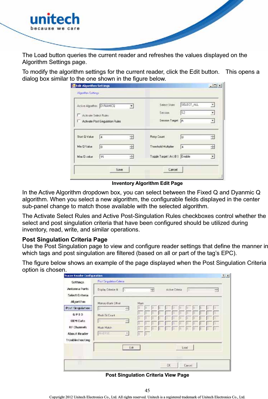  The Load button queries the current reader and refreshes the values displayed on the Algorithm Settings page.    To modify the algorithm settings for the current reader, click the Edit button.    This opens a dialog box similar to the one shown in the figure below.  Inventory Algorithm Edit Page   In the Active Algorithm dropdown box, you can select between the Fixed Q and Dyanmic Q algorithm. When you select a new algorithm, the configurable fields displayed in the center sub-panel change to match those available with the selected algorithm.   The Activate Select Rules and Active Post-Singulation Rules checkboxes control whether the select and post singulation criteria that have been configured should be utilized during inventory, read, write, and similar operations.   Post Singulation Criteria Page   Use the Post Singulation page to view and configure reader settings that define the manner in which tags and post singulation are filtered (based on all or part of the tag’s EPC).   The figure below shows an example of the page displayed when the Post Singulation Criteria option is chosen.  Post Singulation Criteria View Page   45 Copyright 2012 Unitech Electronics Co., Ltd. All rights reserved. Unitech is a registered trademark of Unitech Electronics Co., Ltd. 