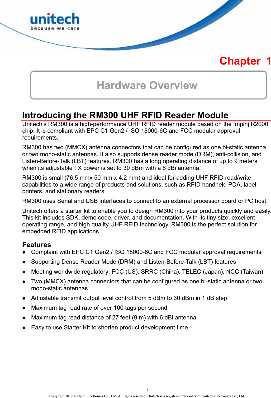  Chapter 1  Hardware Overview  Introducing the RM300 UHF RFID Reader Module Unitech’s RM300 is a high-performance UHF RFID reader module based on the Impinj R2000 chip. It is compliant with EPC C1 Gen2 / ISO 18000-6C and FCC modular approval requirements. RM300 has two (MMCX) antenna connectors that can be configured as one bi-static antenna or two mono-static antennas. It also supports dense reader mode (DRM), anti-collision, and Listen-Before-Talk (LBT) features. RM300 has a long operating distance of up to 9 meters when its adjustable TX power is set to 30 dBm with a 6 dBi antenna. RM300 is small (76.5 mmx 50 mm x 4.2 mm) and ideal for adding UHF RFID read/write capabilities to a wide range of products and solutions, such as RFID handheld PDA, label printers, and stationary readers. RM300 uses Serial and USB interfaces to connect to an external processor board or PC host. Unitech offers a starter kit to enable you to design RM300 into your products quickly and easily. This kit includes SDK, demo code, driver, and documentation. With its tiny size, excellent operating range, and high quality UHF RFID technology, RM300 is the perfect solution for embedded RFID applications. Features z Complaint with EPC C1 Gen2 / ISO 18000-6C and FCC modular approval requirements z Supporting Dense Reader Mode (DRM) and Listen-Before-Talk (LBT) features z Meeting worldwide regulatory: FCC (US), SRRC (China), TELEC (Japan), NCC (Taiwan) z Two (MMCX) antenna connectors that can be configured as one bi-static antenna or two mono-static antennas z Adjustable transmit output level control from 5 dBm to 30 dBm in 1 dB step z Maximum tag read rate of over 100 tags per second z Maximum tag read distance of 27 feet (9 m) with 6 dBi antenna z Easy to use Starter Kit to shorten product development time 1 Copyright 2012 Unitech Electronics Co., Ltd. All rights reserved. Unitech is a registered trademark of Unitech Electronics Co., Ltd. 