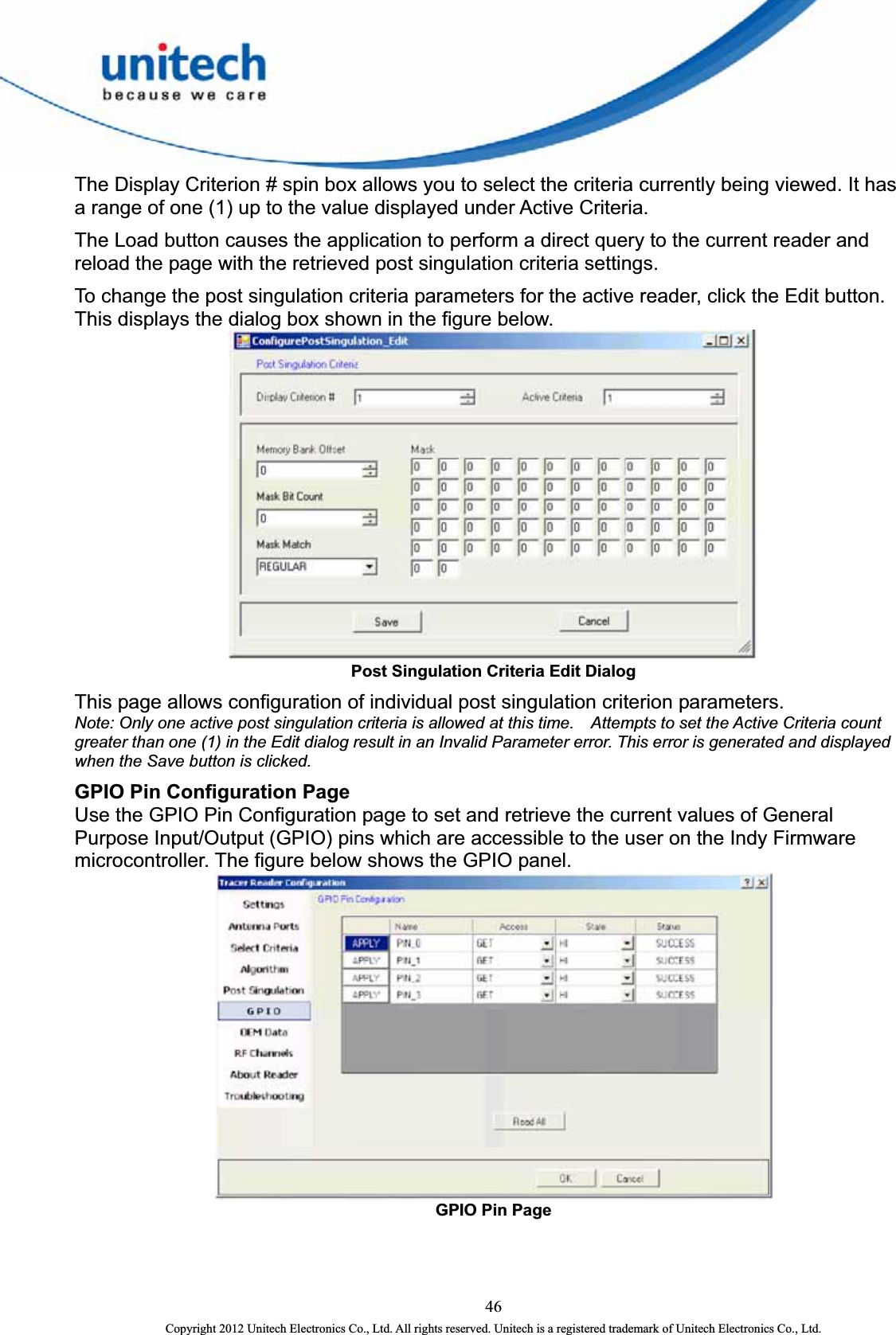  The Display Criterion # spin box allows you to select the criteria currently being viewed. It has a range of one (1) up to the value displayed under Active Criteria.   The Load button causes the application to perform a direct query to the current reader and reload the page with the retrieved post singulation criteria settings.   To change the post singulation criteria parameters for the active reader, click the Edit button.   This displays the dialog box shown in the figure below.  Post Singulation Criteria Edit Dialog This page allows configuration of individual post singulation criterion parameters.   Note: Only one active post singulation criteria is allowed at this time.    Attempts to set the Active Criteria count greater than one (1) in the Edit dialog result in an Invalid Parameter error. This error is generated and displayed when the Save button is clicked. GPIO Pin Configuration Page   Use the GPIO Pin Configuration page to set and retrieve the current values of General Purpose Input/Output (GPIO) pins which are accessible to the user on the Indy Firmware microcontroller. The figure below shows the GPIO panel.    GPIO Pin Page 46 Copyright 2012 Unitech Electronics Co., Ltd. All rights reserved. Unitech is a registered trademark of Unitech Electronics Co., Ltd. 