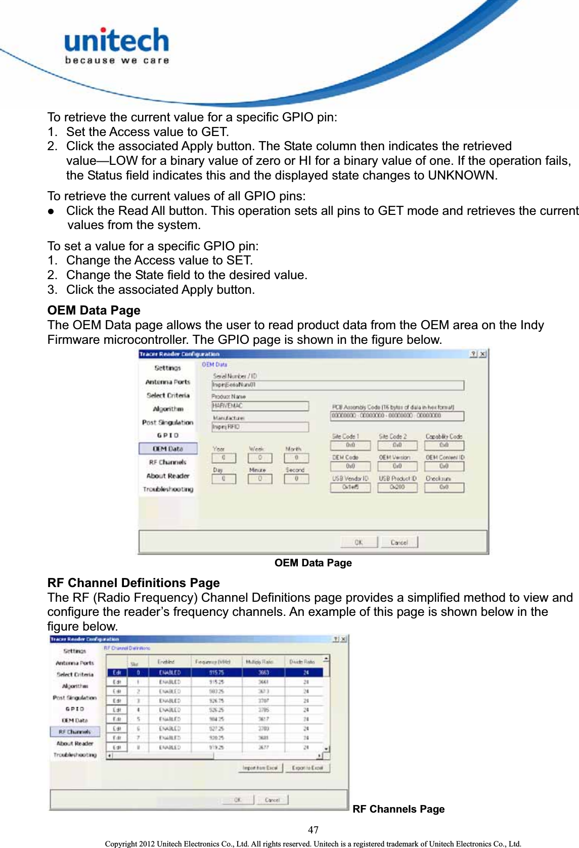  To retrieve the current value for a specific GPIO pin:   1.  Set the Access value to GET.   2.  Click the associated Apply button. The State column then indicates the retrieved value—LOW for a binary value of zero or HI for a binary value of one. If the operation fails, the Status field indicates this and the displayed state changes to UNKNOWN.   To retrieve the current values of all GPIO pins:   z Click the Read All button. This operation sets all pins to GET mode and retrieves the current values from the system.   To set a value for a specific GPIO pin:   1.  Change the Access value to SET.   2.  Change the State field to the desired value.   3.  Click the associated Apply button.   OEM Data Page The OEM Data page allows the user to read product data from the OEM area on the Indy Firmware microcontroller. The GPIO page is shown in the figure below.    OEM Data Page RF Channel Definitions Page The RF (Radio Frequency) Channel Definitions page provides a simplified method to view and configure the reader’s frequency channels. An example of this page is shown below in the figure below.   RF Channels Page 47 Copyright 2012 Unitech Electronics Co., Ltd. All rights reserved. Unitech is a registered trademark of Unitech Electronics Co., Ltd. 