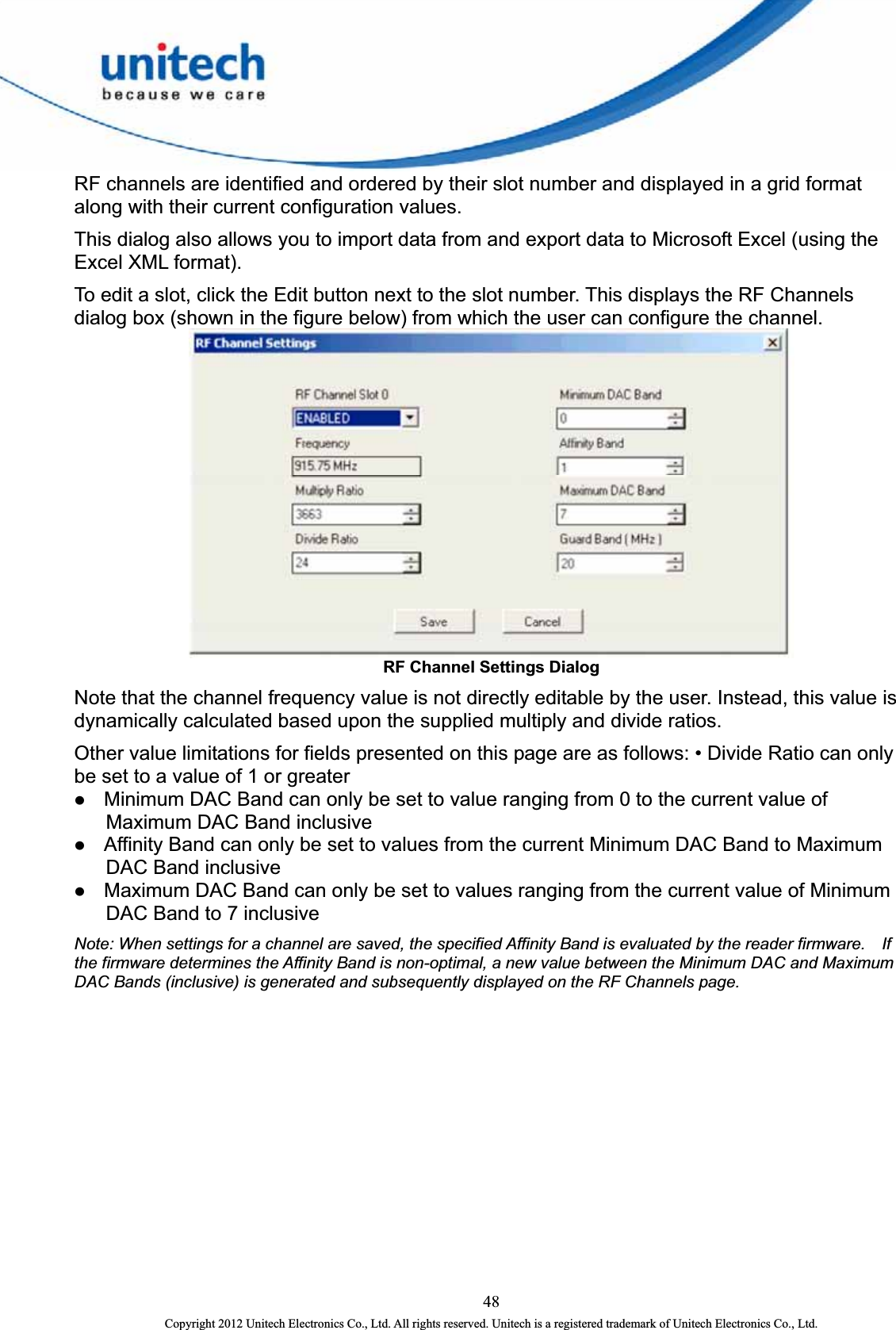  RF channels are identified and ordered by their slot number and displayed in a grid format along with their current configuration values.   This dialog also allows you to import data from and export data to Microsoft Excel (using the Excel XML format).   To edit a slot, click the Edit button next to the slot number. This displays the RF Channels dialog box (shown in the figure below) from which the user can configure the channel.    RF Channel Settings Dialog Note that the channel frequency value is not directly editable by the user. Instead, this value is dynamically calculated based upon the supplied multiply and divide ratios.   Other value limitations for fields presented on this page are as follows: • Divide Ratio can only be set to a value of 1 or greater   z Minimum DAC Band can only be set to value ranging from 0 to the current value of Maximum DAC Band inclusive   z Affinity Band can only be set to values from the current Minimum DAC Band to Maximum DAC Band inclusive z Maximum DAC Band can only be set to values ranging from the current value of Minimum DAC Band to 7 inclusive Note: When settings for a channel are saved, the specified Affinity Band is evaluated by the reader firmware.    If the firmware determines the Affinity Band is non-optimal, a new value between the Minimum DAC and Maximum DAC Bands (inclusive) is generated and subsequently displayed on the RF Channels page. 48 Copyright 2012 Unitech Electronics Co., Ltd. All rights reserved. Unitech is a registered trademark of Unitech Electronics Co., Ltd. 