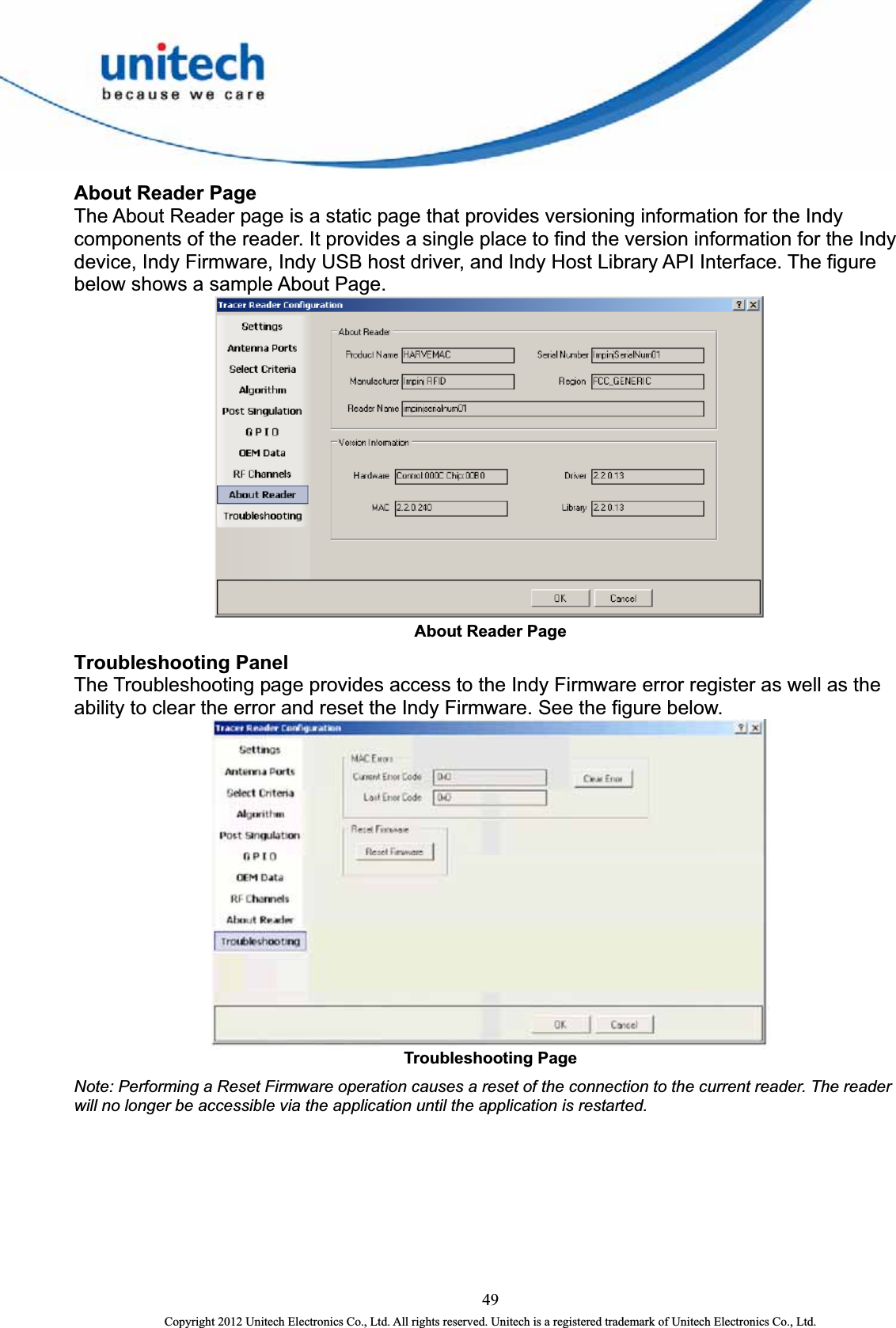  About Reader Page The About Reader page is a static page that provides versioning information for the Indy components of the reader. It provides a single place to find the version information for the Indy device, Indy Firmware, Indy USB host driver, and Indy Host Library API Interface. The figure below shows a sample About Page.  About Reader Page   Troubleshooting Panel The Troubleshooting page provides access to the Indy Firmware error register as well as the ability to clear the error and reset the Indy Firmware. See the figure below.    Troubleshooting Page   Note: Performing a Reset Firmware operation causes a reset of the connection to the current reader. The reader will no longer be accessible via the application until the application is restarted. 49 Copyright 2012 Unitech Electronics Co., Ltd. All rights reserved. Unitech is a registered trademark of Unitech Electronics Co., Ltd. 