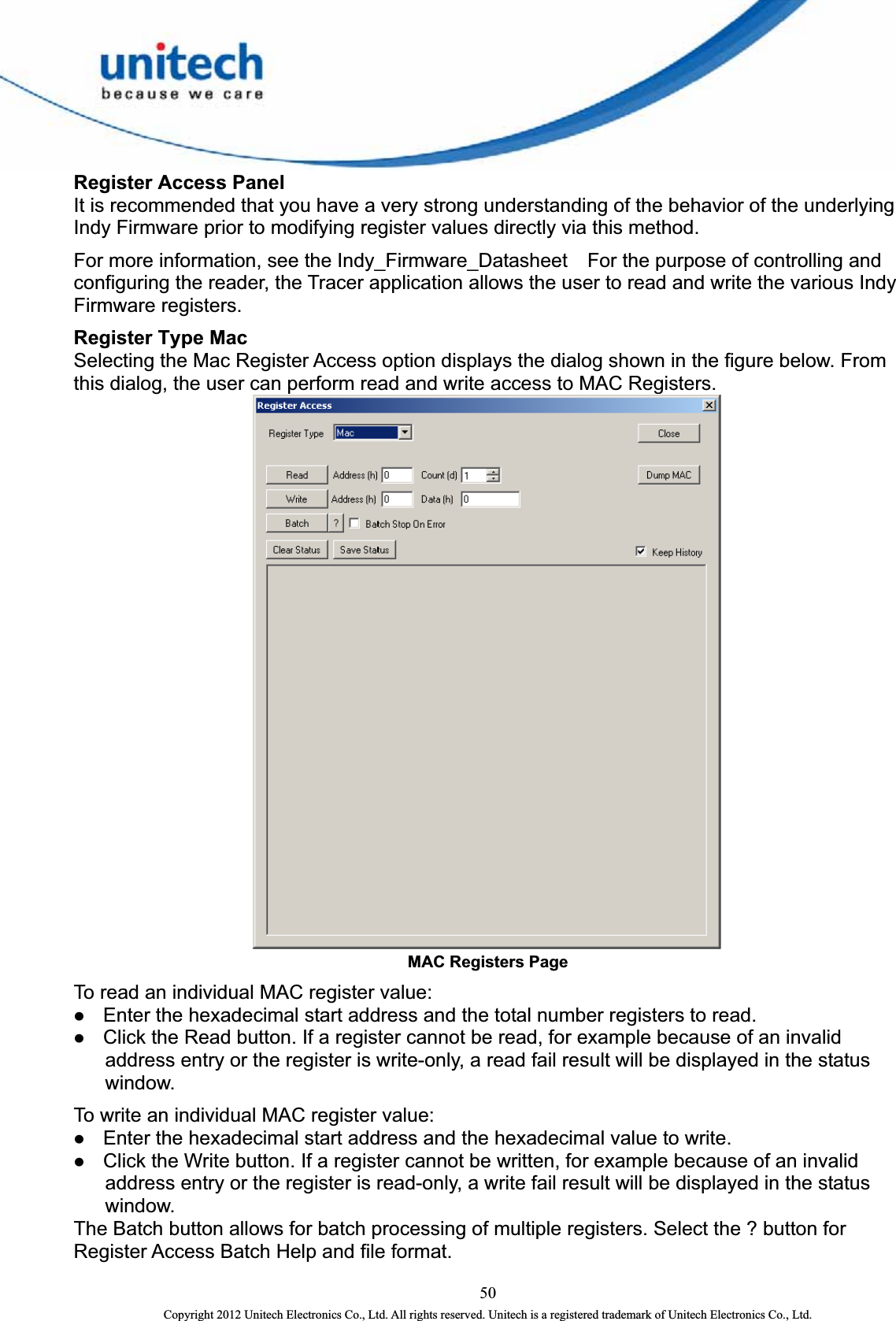  Register Access Panel It is recommended that you have a very strong understanding of the behavior of the underlying Indy Firmware prior to modifying register values directly via this method.   For more information, see the Indy_Firmware_Datasheet    For the purpose of controlling and configuring the reader, the Tracer application allows the user to read and write the various Indy Firmware registers.   Register Type Mac Selecting the Mac Register Access option displays the dialog shown in the figure below. From this dialog, the user can perform read and write access to MAC Registers.  MAC Registers Page   To read an individual MAC register value:   z Enter the hexadecimal start address and the total number registers to read.   z Click the Read button. If a register cannot be read, for example because of an invalid address entry or the register is write-only, a read fail result will be displayed in the status window.  To write an individual MAC register value:   z Enter the hexadecimal start address and the hexadecimal value to write.   z Click the Write button. If a register cannot be written, for example because of an invalid address entry or the register is read-only, a write fail result will be displayed in the status window.  The Batch button allows for batch processing of multiple registers. Select the ? button for Register Access Batch Help and file format.   50 Copyright 2012 Unitech Electronics Co., Ltd. All rights reserved. Unitech is a registered trademark of Unitech Electronics Co., Ltd. 