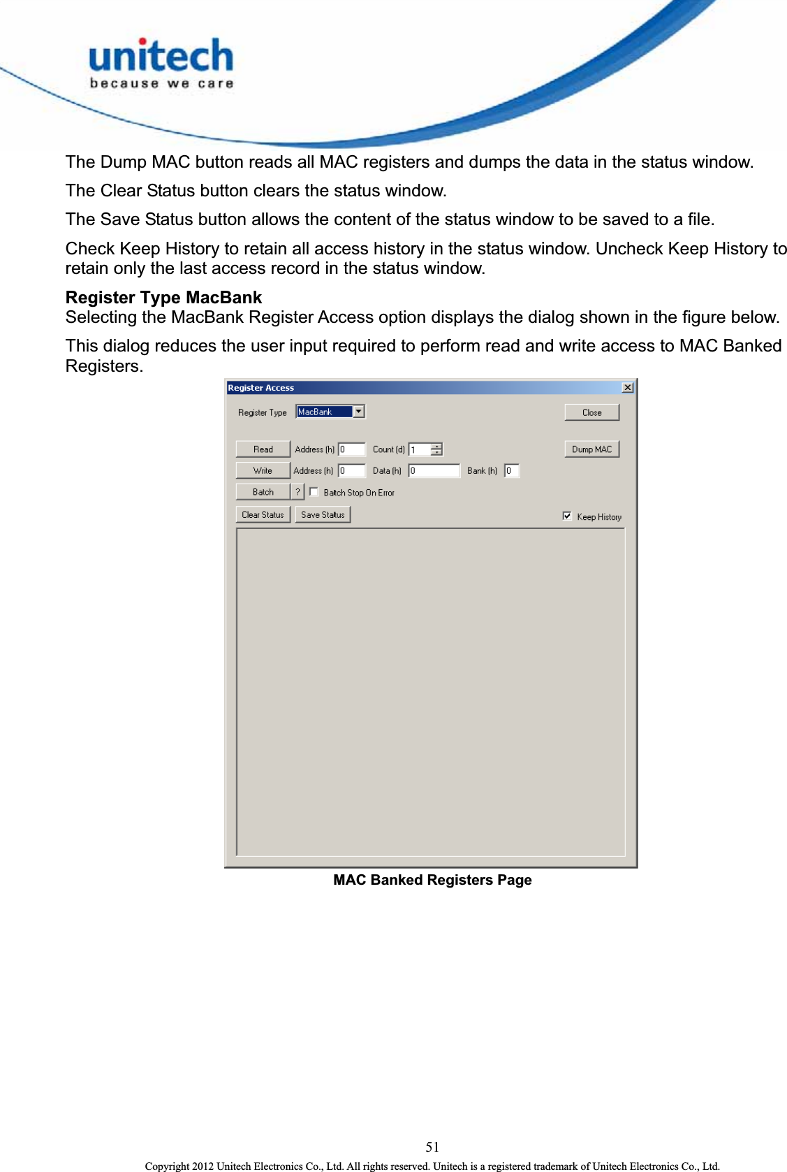  The Dump MAC button reads all MAC registers and dumps the data in the status window.   The Clear Status button clears the status window.   The Save Status button allows the content of the status window to be saved to a file.   Check Keep History to retain all access history in the status window. Uncheck Keep History to retain only the last access record in the status window. Register Type MacBank   Selecting the MacBank Register Access option displays the dialog shown in the figure below. This dialog reduces the user input required to perform read and write access to MAC Banked Registers.  MAC Banked Registers Page   51 Copyright 2012 Unitech Electronics Co., Ltd. All rights reserved. Unitech is a registered trademark of Unitech Electronics Co., Ltd. 