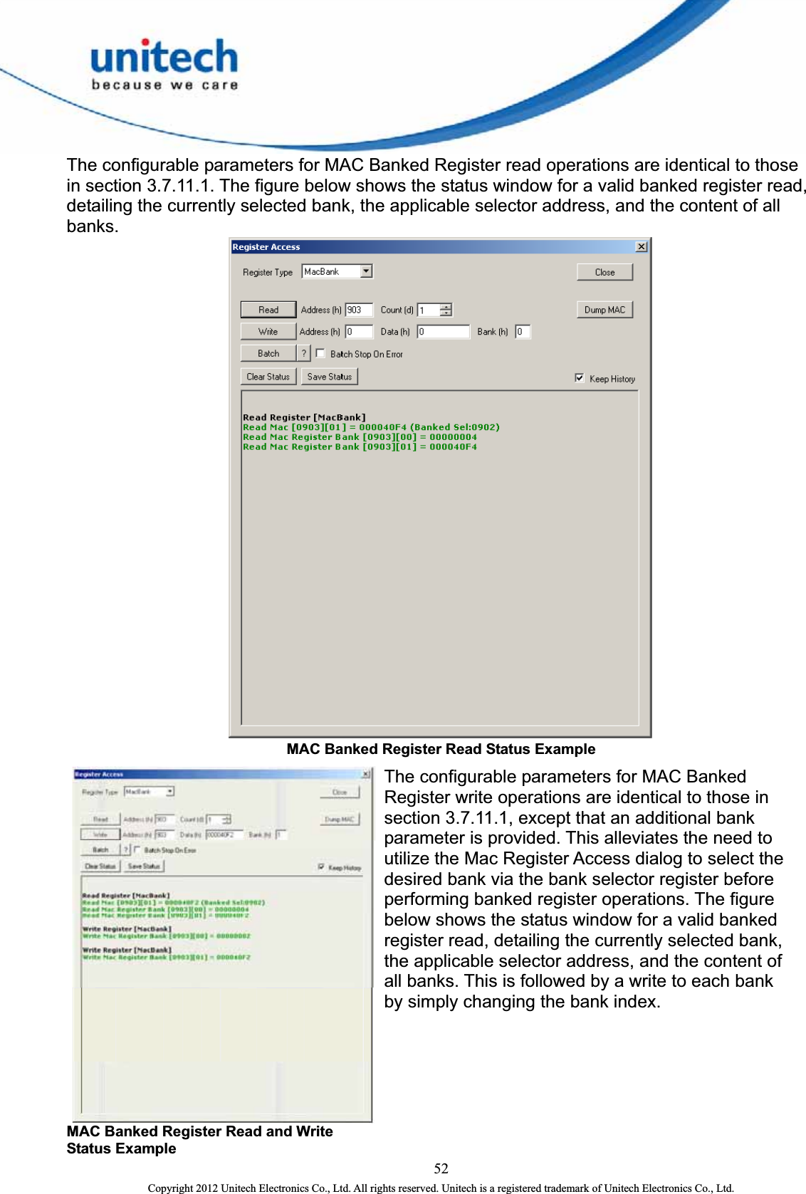  The configurable parameters for MAC Banked Register read operations are identical to those in section 3.7.11.1. The figure below shows the status window for a valid banked register read, detailing the currently selected bank, the applicable selector address, and the content of all banks.   MAC Banked Register Read Status Example   52 Copyright 2012 Unitech Electronics Co., Ltd. All rights reserved. Unitech is a registered trademark of Unitech Electronics Co., Ltd. MAC Banked Register Read and Write Status Example The configurable parameters for MAC Banked Register write operations are identical to those in section 3.7.11.1, except that an additional bank parameter is provided. This alleviates the need to utilize the Mac Register Access dialog to select the desired bank via the bank selector register before performing banked register operations. The figure below shows the status window for a valid banked register read, detailing the currently selected bank, the applicable selector address, and the content of all banks. This is followed by a write to each bank by simply changing the bank index. 