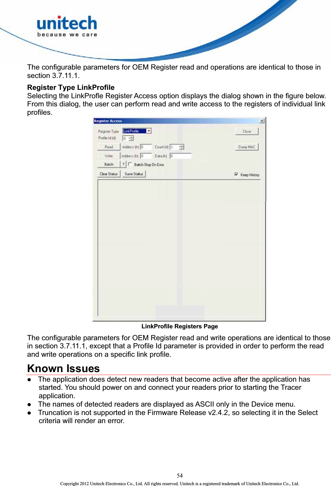  The configurable parameters for OEM Register read and operations are identical to those in section 3.7.11.1. Register Type LinkProfile   Selecting the LinkProfle Register Access option displays the dialog shown in the figure below. From this dialog, the user can perform read and write access to the registers of individual link profiles.  LinkProfile Registers Page The configurable parameters for OEM Register read and write operations are identical to those in section 3.7.11.1, except that a Profile Id parameter is provided in order to perform the read and write operations on a specific link profile.   Known Issues z The application does detect new readers that become active after the application has started. You should power on and connect your readers prior to starting the Tracer application.  z The names of detected readers are displayed as ASCII only in the Device menu. z Truncation is not supported in the Firmware Release v2.4.2, so selecting it in the Select criteria will render an error.  54 Copyright 2012 Unitech Electronics Co., Ltd. All rights reserved. Unitech is a registered trademark of Unitech Electronics Co., Ltd. 