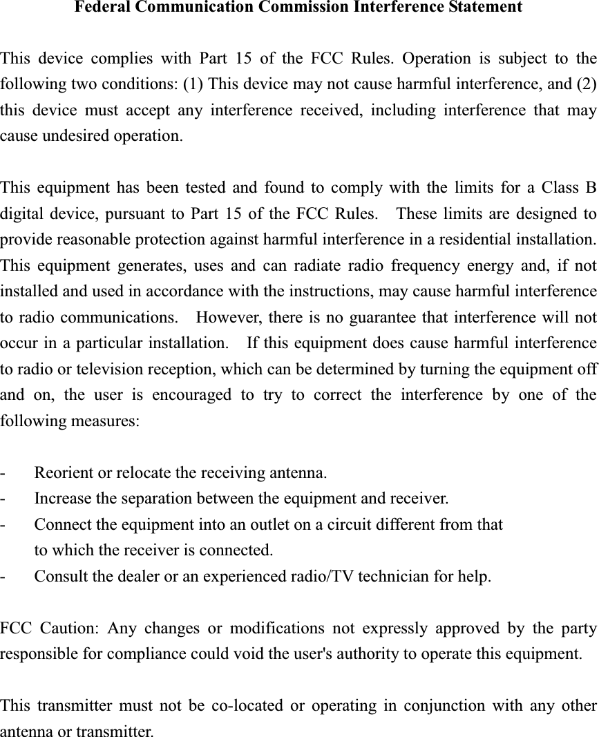 Federal Communication Commission Interference Statement This device complies with Part 15 of the FCC Rules. Operation is subject to the following two conditions: (1) This device may not cause harmful interference, and (2) this device must accept any interference received, including interference that may cause undesired operation. This equipment has been tested and found to comply with the limits for a Class B digital device, pursuant to Part 15 of the FCC Rules.    These limits are designed to provide reasonable protection against harmful interference in a residential installation. This equipment generates, uses and can radiate radio frequency energy and, if not installed and used in accordance with the instructions, may cause harmful interference to radio communications.    However, there is no guarantee that interference will not occur in a particular installation.    If this equipment does cause harmful interference to radio or television reception, which can be determined by turning the equipment off and on, the user is encouraged to try to correct the interference by one of the following measures: -  Reorient or relocate the receiving antenna. -  Increase the separation between the equipment and receiver. -  Connect the equipment into an outlet on a circuit different from that to which the receiver is connected. -  Consult the dealer or an experienced radio/TV technician for help. FCC Caution: Any changes or modifications not expressly approved by the party responsible for compliance could void the user&apos;s authority to operate this equipment. This transmitter must not be co-located or operating in conjunction with any other antenna or transmitter. 