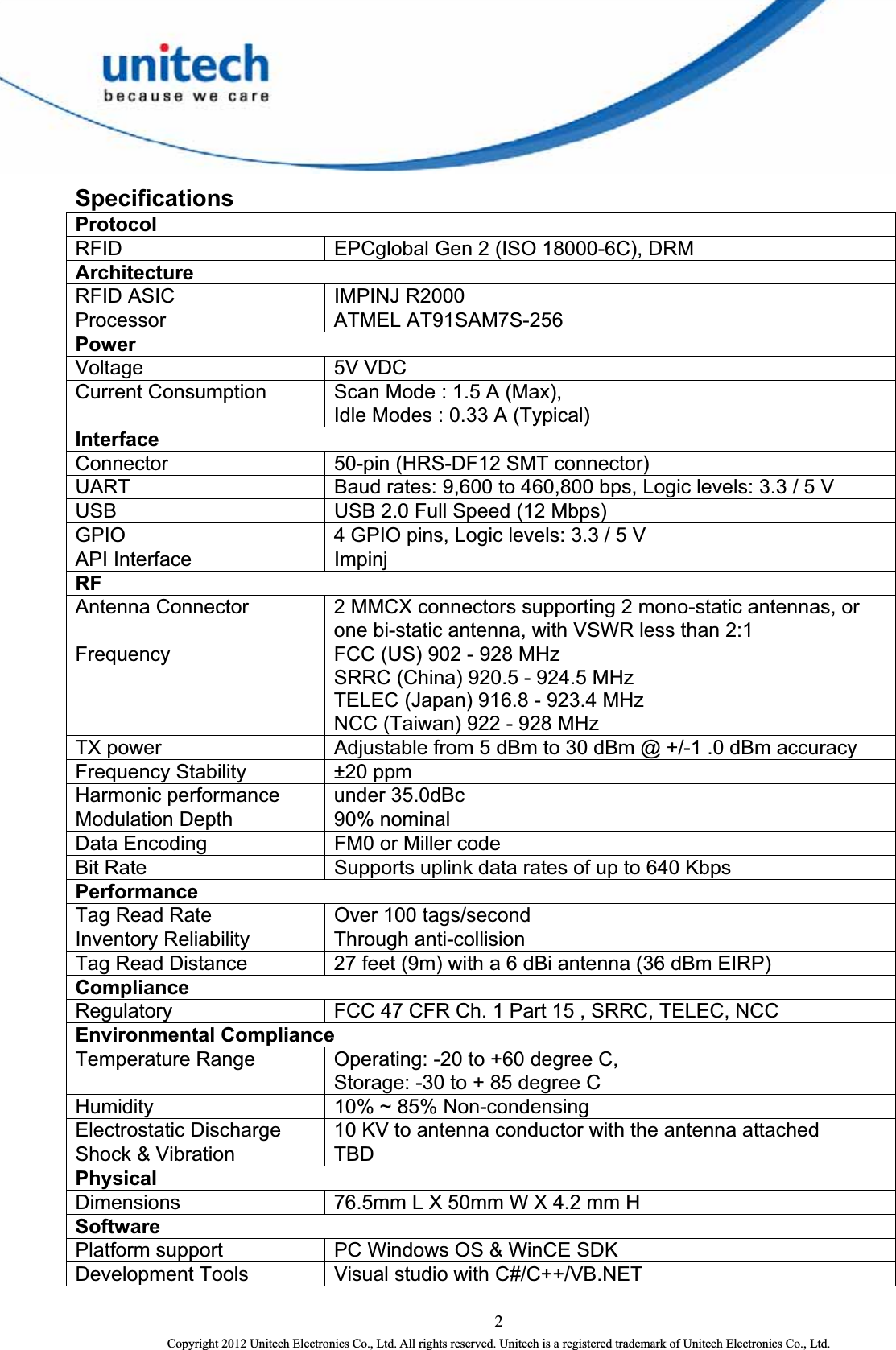  2 Copyright 2012 Unitech Electronics Co., Ltd. All rights reserved. Unitech is a registered trademark of Unitech Electronics Co., Ltd. Specifications Protocol RFID  EPCglobal Gen 2 (ISO 18000-6C), DRM Architecture RFID ASIC  IMPINJ R2000 Processor ATMEL AT91SAM7S-256 Power Voltage 5V VDC Current Consumption  Scan Mode : 1.5 A (Max),   Idle Modes : 0.33 A (Typical) Interface Connector  50-pin (HRS-DF12 SMT connector) UART  Baud rates: 9,600 to 460,800 bps, Logic levels: 3.3 / 5 V USB  USB 2.0 Full Speed (12 Mbps) GPIO  4 GPIO pins, Logic levels: 3.3 / 5 V API Interface  Impinj RF Antenna Connector  2 MMCX connectors supporting 2 mono-static antennas, or one bi-static antenna, with VSWR less than 2:1 Frequency  FCC (US) 902 - 928 MHz SRRC (China) 920.5 - 924.5 MHz TELEC (Japan) 916.8 - 923.4 MHz NCC (Taiwan) 922 - 928 MHz   TX power  Adjustable from 5 dBm to 30 dBm @ +/-1 .0 dBm accuracy Frequency Stability  ±20 ppm Harmonic performance    under 35.0dBc Modulation Depth  90% nominal Data Encoding  FM0 or Miller code Bit Rate  Supports uplink data rates of up to 640 Kbps   Performance Tag Read Rate  Over 100 tags/second Inventory Reliability  Through anti-collision Tag Read Distance  27 feet (9m) with a 6 dBi antenna (36 dBm EIRP) Compliance Regulatory  FCC 47 CFR Ch. 1 Part 15 , SRRC, TELEC, NCC Environmental Compliance Temperature Range  Operating: -20 to +60 degree C,   Storage: -30 to + 85 degree C Humidity  10% ~ 85% Non-condensing Electrostatic Discharge  10 KV to antenna conductor with the antenna attached Shock &amp; Vibration  TBD Physical Dimensions  76.5mm L X 50mm W X 4.2 mm H Software Platform support  PC Windows OS &amp; WinCE SDK Development Tools  Visual studio with C#/C++/VB.NET 