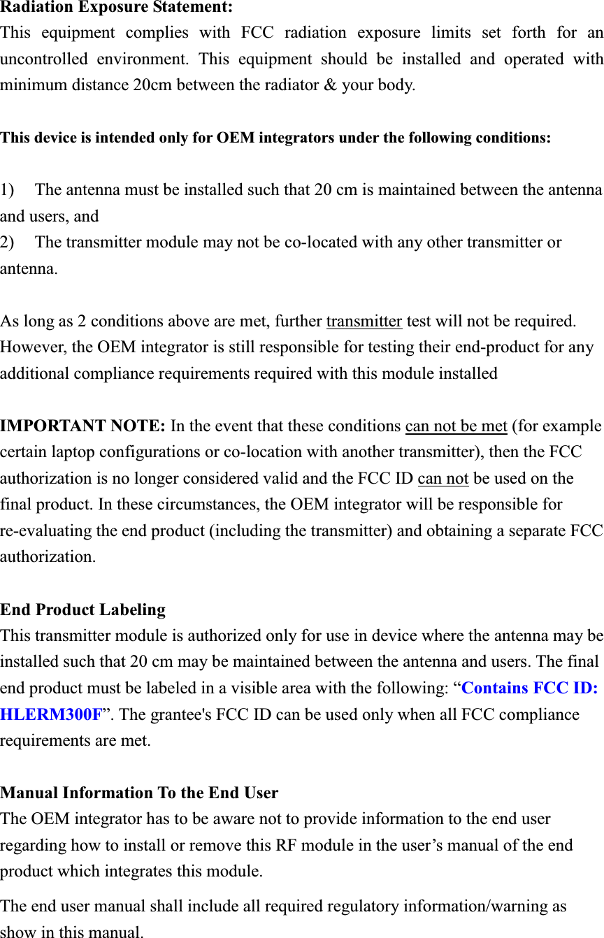 Radiation Exposure Statement:This equipment complies with FCC radiation exposure limits set forth for an uncontrolled environment. This equipment should be installed and operated with minimum distance 20cm between the radiator &amp; your body. This device is intended only for OEM integrators under the following conditions: 1) The antenna must be installed such that 20 cm is maintained between the antenna     and users, and   2) The transmitter module may not be co-located with any other transmitter or antenna.  As long as 2 conditions above are met, further transmitter test will not be required. However, the OEM integrator is still responsible for testing their end-product for any additional compliance requirements required with this module installed IMPORTANT NOTE: In the event that these conditions can not be met (for example certain laptop configurations or co-location with another transmitter), then the FCC authorization is no longer considered valid and the FCC ID can not be used on the final product. In these circumstances, the OEM integrator will be responsible for re-evaluating the end product (including the transmitter) and obtaining a separate FCC authorization. End Product Labeling This transmitter module is authorized only for use in device where the antenna may be installed such that 20 cm may be maintained between the antenna and users. The final end product must be labeled in a visible area with the following: “Contains FCC ID: HLERM300F”. The grantee&apos;s FCC ID can be used only when all FCC compliance requirements are met. Manual Information To the End User The OEM integrator has to be aware not to provide information to the end user regarding how to install or remove this RF module in the user’s manual of the end product which integrates this module. The end user manual shall include all required regulatory information/warning as show in this manual. 