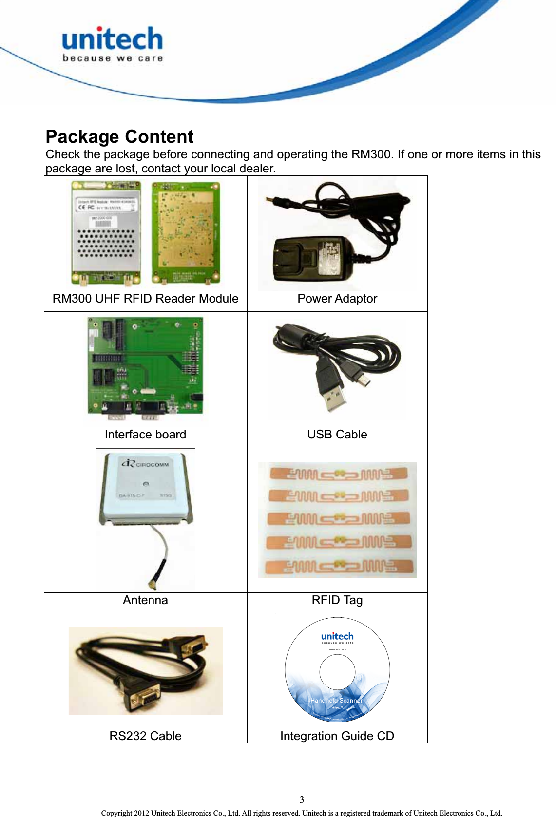   Package Content Check the package before connecting and operating the RM300. If one or more items in this package are lost, contact your local dealer.   RM300 UHF RFID Reader Module  Power Adaptor   Interface board  USB Cable   Antenna RFID Tag   RS232 Cable  Integration Guide CD 3 Copyright 2012 Unitech Electronics Co., Ltd. All rights reserved. Unitech is a registered trademark of Unitech Electronics Co., Ltd. 