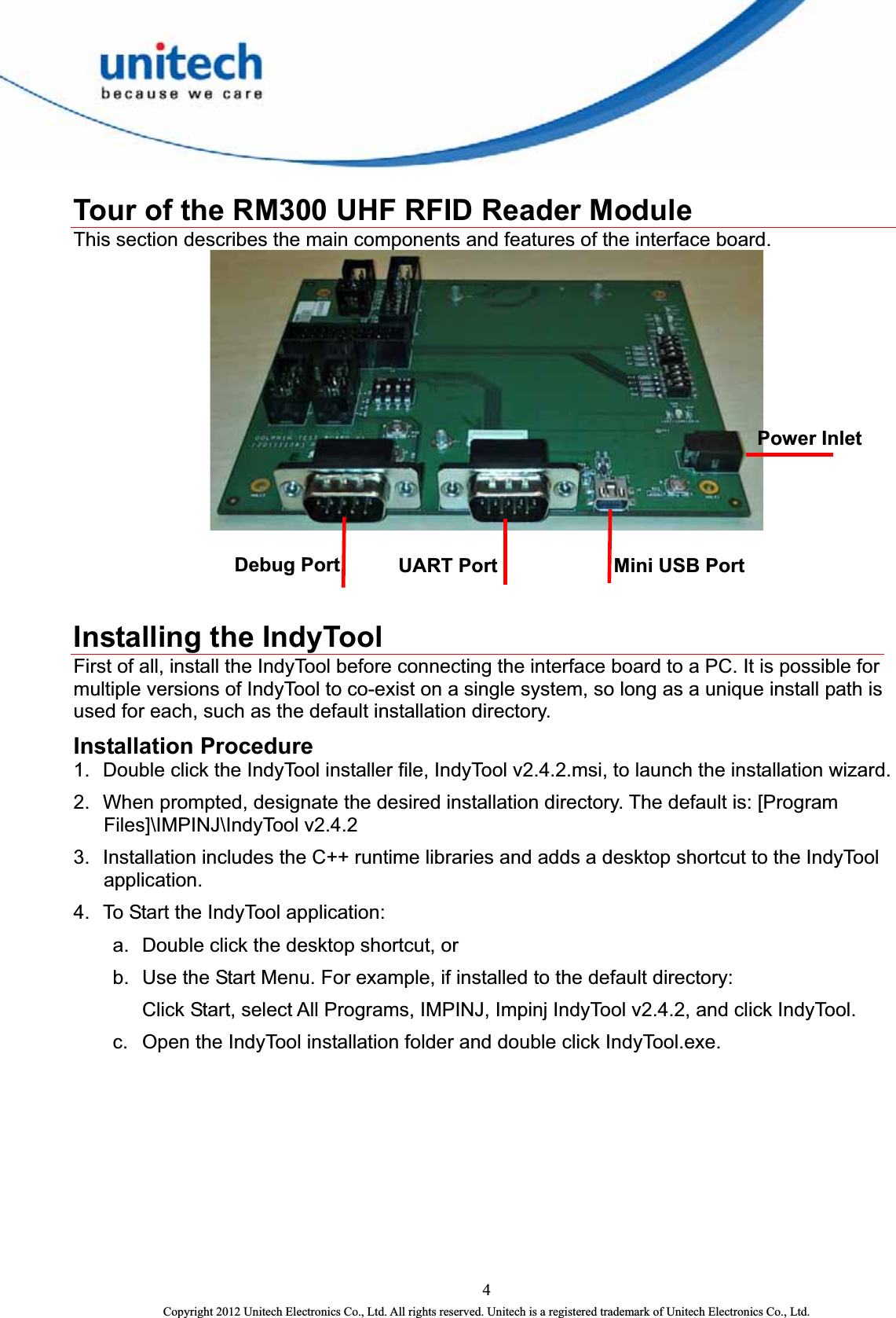   Tour of the RM300 UHF RFID Reader Module This section describes the main components and features of the interface board.  Power InletMini USB Port Debug Port  UART Port    Installing the IndyTool First of all, install the IndyTool before connecting the interface board to a PC. It is possible for multiple versions of IndyTool to co-exist on a single system, so long as a unique install path is used for each, such as the default installation directory. Installation Procedure 1.  Double click the IndyTool installer file, IndyTool v2.4.2.msi, to launch the installation wizard. 2.  When prompted, designate the desired installation directory. The default is: [Program Files]\IMPINJ\IndyTool v2.4.2 3.  Installation includes the C++ runtime libraries and adds a desktop shortcut to the IndyTool application. 4.  To Start the IndyTool application: a.  Double click the desktop shortcut, or b.  Use the Start Menu. For example, if installed to the default directory:   Click Start, select All Programs, IMPINJ, Impinj IndyTool v2.4.2, and click IndyTool. c.  Open the IndyTool installation folder and double click IndyTool.exe.  4 Copyright 2012 Unitech Electronics Co., Ltd. All rights reserved. Unitech is a registered trademark of Unitech Electronics Co., Ltd. 