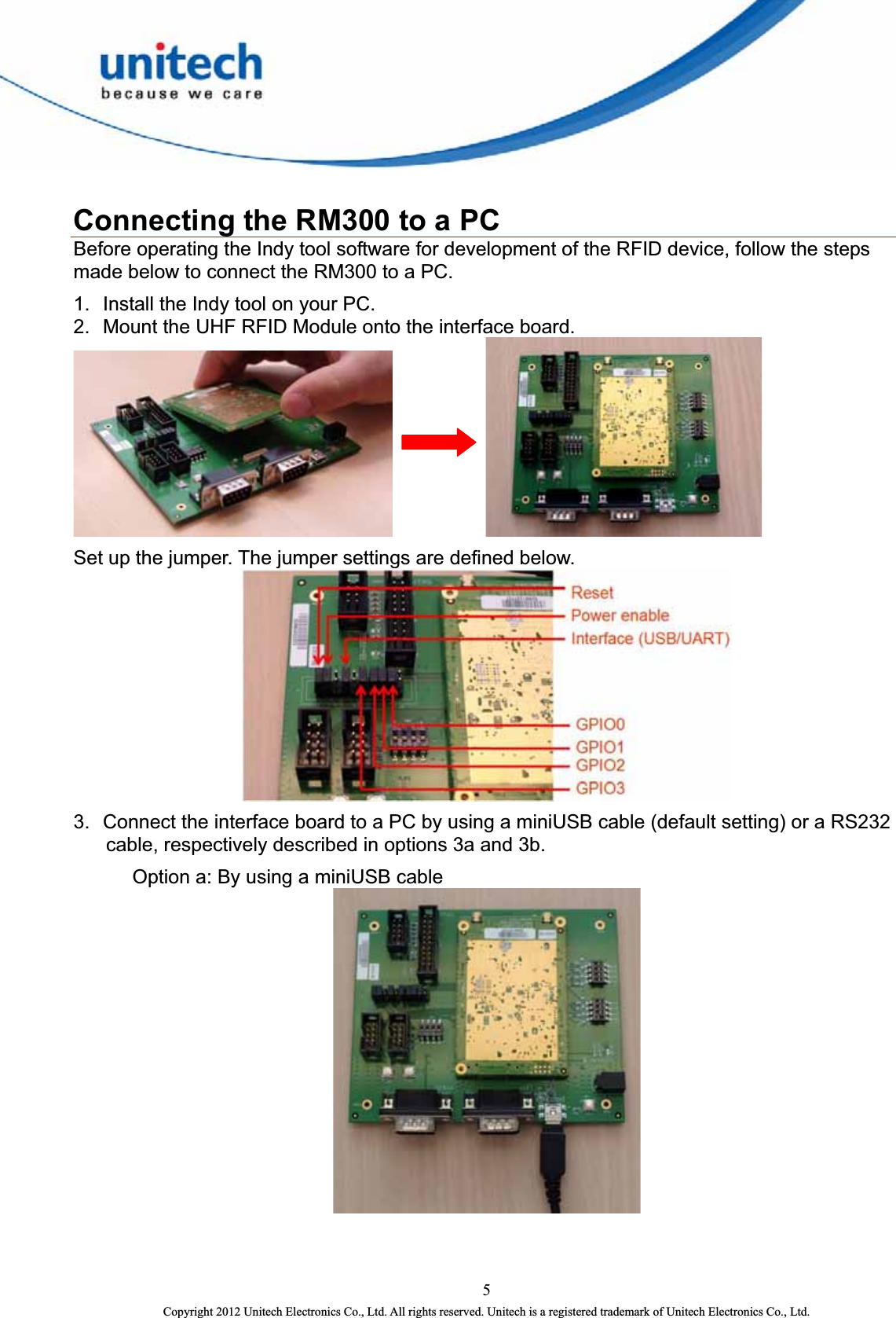   Connecting the RM300 to a PC Before operating the Indy tool software for development of the RFID device, follow the steps made below to connect the RM300 to a PC. 1.  Install the Indy tool on your PC. 2.  Mount the UHF RFID Module onto the interface board.     Set up the jumper. The jumper settings are defined below.  3.  Connect the interface board to a PC by using a miniUSB cable (default setting) or a RS232 cable, respectively described in options 3a and 3b.   Option a: By using a miniUSB cable   5 Copyright 2012 Unitech Electronics Co., Ltd. All rights reserved. Unitech is a registered trademark of Unitech Electronics Co., Ltd. 