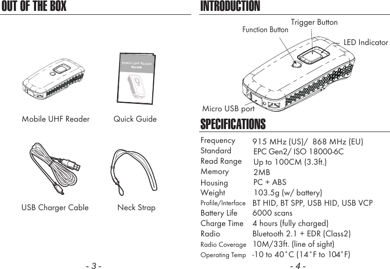 OUT OF THE BOX- 3 -INTRODUCTIONSPECIFICATIONSFrequencyStandardMemoryHousingProfile/InterfaceWeight 103.5g (w/ battery)BT HID, BT SPP, USB HID, USB VCPPC + ABS2MBRead Range Up to 100CM (3.3ft.)915 MHz (US)/  868 MHz (EU)EPC Gen2/ ISO 18000-6CBattery Life 6000 scans10M/33ft. (line of sight)4 hours (fully charged)Radio Bluetooth 2.1 + EDR (Class2)Charge TimeRadio CoverageOperating Temp  -10 to 40˚C (14˚F to 104˚F)- 4 -Neck StrapUSB Charger CableMobile UHF Reader Quick Guide12 Mobile UHF ReaderQuick GuideLED IndicatorMicro USB portTrigger ButtonFunction Button