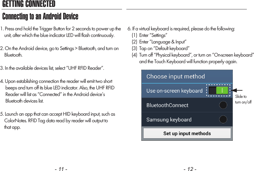 GETTING CONNECTED- 11 - - 12 -1. Press and hold the Trigger Button for 2 seconds to power up the    unit, after which the blue indicator LED will flash continuously.2. On the Android device, go to Settings &gt; Bluetooth, and turn on    Bluetooth.3. In the available devices list, select “UHF RFID Reader”.4. Upon establishing connection the reader will emit two short     beeps and turn off its blue LED indicator. Also, the UHF RFID     Reader will list as “Connected” in the Android device’s     Bluetooth devices list.5. Launch an app that can accept HID keyboard input, such as    ColorNotes. RFID Tag data read by reader will output to    that app.6. If a virtual keyboard is required, please do the following:    (1)  Enter “Settings”    (2)  Enter ”Language &amp; Input”    (3)  Tap on “Default keyboard”    (4)  Turn off “Physical keyboard”, or turn on “On-screen keyboard”           and the Touch Keyboard will function properly again.Connecting to an Android DeviceSlide toturn on/off