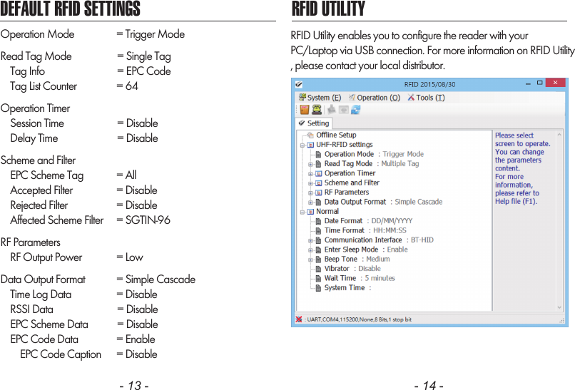 - 13 - - 14 -DEFAULT RFID SETTINGS RFID UTILITYOperation Mode      = Trigger ModeRead Tag Mode       = Single Tag    Tag Info         = EPC Code    Tag List Counter      = 64Operation Timer    Session Time       = Disable    Delay Time       = DisableScheme and Filter    EPC Scheme Tag      = All    Accepted Filter      = Disable    Rejected Filter      = Disable    Affected Scheme Filter     = SGTIN-96RF Parameters    RF Output Power      = LowData Output Format      = Simple Cascade    Time Log Data      = Disable    RSSI Data        = Disable    EPC Scheme Data       = Disable    EPC Code Data      = Enable        EPC Code Caption      = DisableRFID Utility enables you to configure the reader with yourPC/Laptop via USB connection. For more information on RFID Utility, please contact your local distributor.