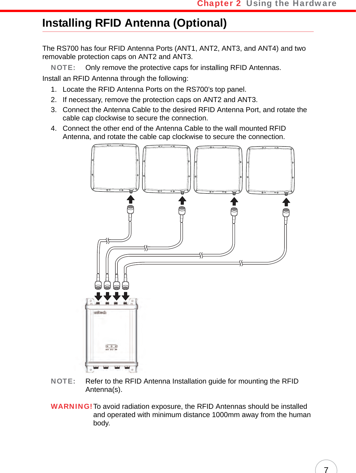 Chapter 2   Using the Hardware7Installing RFID Antenna (Optional)The RS700 has four RFID Antenna Ports (ANT1, ANT2, ANT3, and ANT4) and two removable protection caps on ANT2 and ANT3.NOTE: Only remove the protective caps for installing RFID Antennas.Install an RFID Antenna through the following:1. Locate the RFID Antenna Ports on the RS700’s top panel.2. If necessary, remove the protection caps on ANT2 and ANT3.3. Connect the Antenna Cable to the desired RFID Antenna Port, and rotate the cable cap clockwise to secure the connection.4. Connect the other end of the Antenna Cable to the wall mounted RFID Antenna, and rotate the cable cap clockwise to secure the connection.NOTE: Refer to the RFID Antenna Installation guide for mounting the RFID Antenna(s).WARNING!To avoid radiation exposure, the RFID Antennas should be installed and operated with minimum distance 1000mm away from the human body.