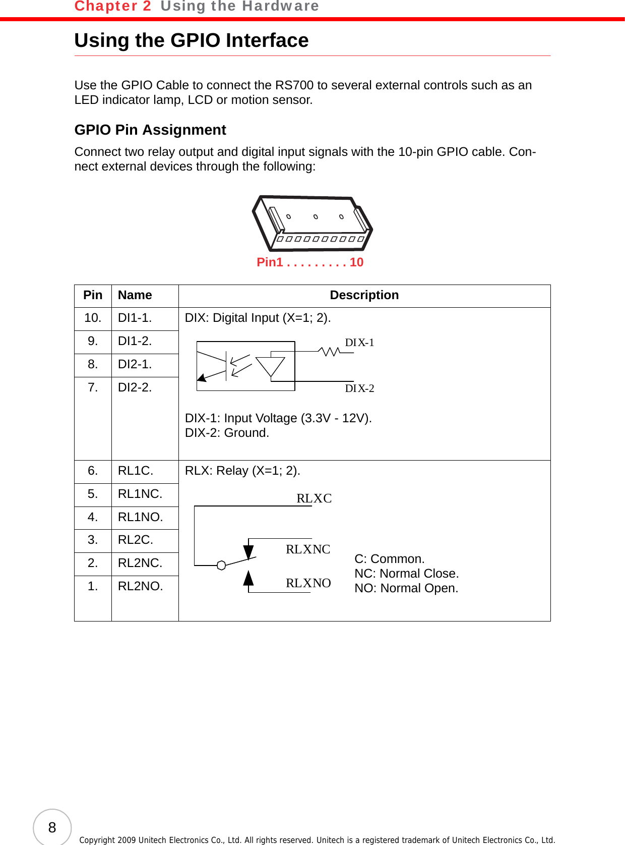 Chapter 2   Using the Hardware8Copyright 2009 Unitech Electronics Co., Ltd. All rights reserved. Unitech is a registered trademark of Unitech Electronics Co., Ltd.Using the GPIO InterfaceUse the GPIO Cable to connect the RS700 to several external controls such as an LED indicator lamp, LCD or motion sensor.GPIO Pin AssignmentConnect two relay output and digital input signals with the 10-pin GPIO cable. Con-nect external devices through the following:Pin Name Description10. DI1-1. DIX: Digital Input (X=1; 2).DIX-1: Input Voltage (3.3V - 12V).DIX-2: Ground.9. DI1-2.8. DI2-1.7. DI2-2.6. RL1C. RLX: Relay (X=1; 2).C: Common.NC: Normal Close.NO: Normal Open.5. RL1NC.4. RL1NO.3. RL2C.2. RL2NC.1. RL2NO.Pin1 . . . . . . . . . 10DIX-1DIX-2RLXCRLXNORLXNC