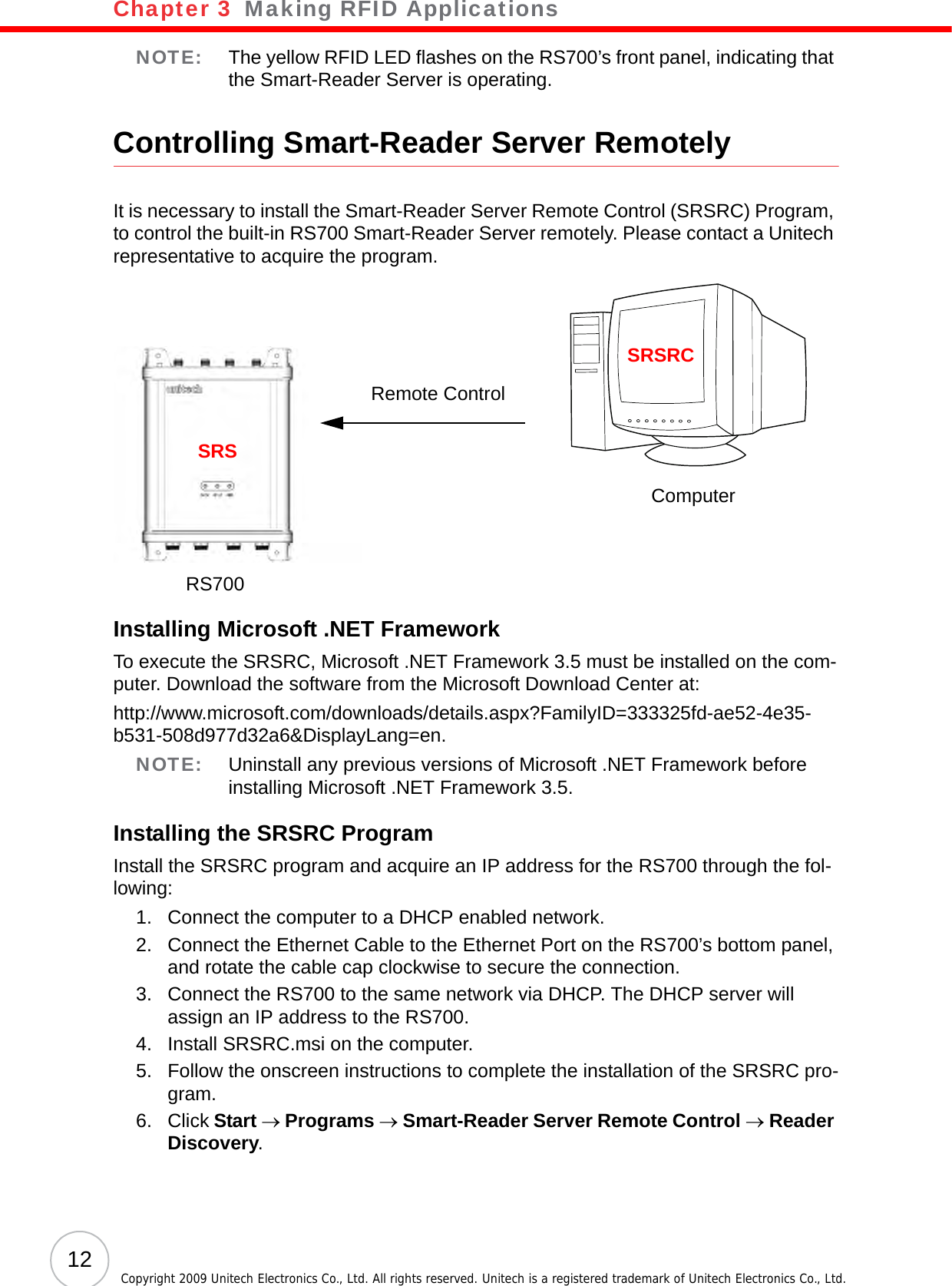 Chapter 3   Making RFID Applications12 Copyright 2009 Unitech Electronics Co., Ltd. All rights reserved. Unitech is a registered trademark of Unitech Electronics Co., Ltd.NOTE: The yellow RFID LED flashes on the RS700’s front panel, indicating that the Smart-Reader Server is operating.Controlling Smart-Reader Server RemotelyIt is necessary to install the Smart-Reader Server Remote Control (SRSRC) Program, to control the built-in RS700 Smart-Reader Server remotely. Please contact a Unitech representative to acquire the program.Installing Microsoft .NET FrameworkTo execute the SRSRC, Microsoft .NET Framework 3.5 must be installed on the com-puter. Download the software from the Microsoft Download Center at:http://www.microsoft.com/downloads/details.aspx?FamilyID=333325fd-ae52-4e35-b531-508d977d32a6&amp;DisplayLang=en.NOTE: Uninstall any previous versions of Microsoft .NET Framework before installing Microsoft .NET Framework 3.5.Installing the SRSRC ProgramInstall the SRSRC program and acquire an IP address for the RS700 through the fol-lowing:1. Connect the computer to a DHCP enabled network.2. Connect the Ethernet Cable to the Ethernet Port on the RS700’s bottom panel, and rotate the cable cap clockwise to secure the connection.3. Connect the RS700 to the same network via DHCP. The DHCP server will assign an IP address to the RS700.4. Install SRSRC.msi on the computer.5. Follow the onscreen instructions to complete the installation of the SRSRC pro-gram.6. Click Start → Programs → Smart-Reader Server Remote Control → Reader Discovery.Remote ControlSRSSRSRCComputerRS700