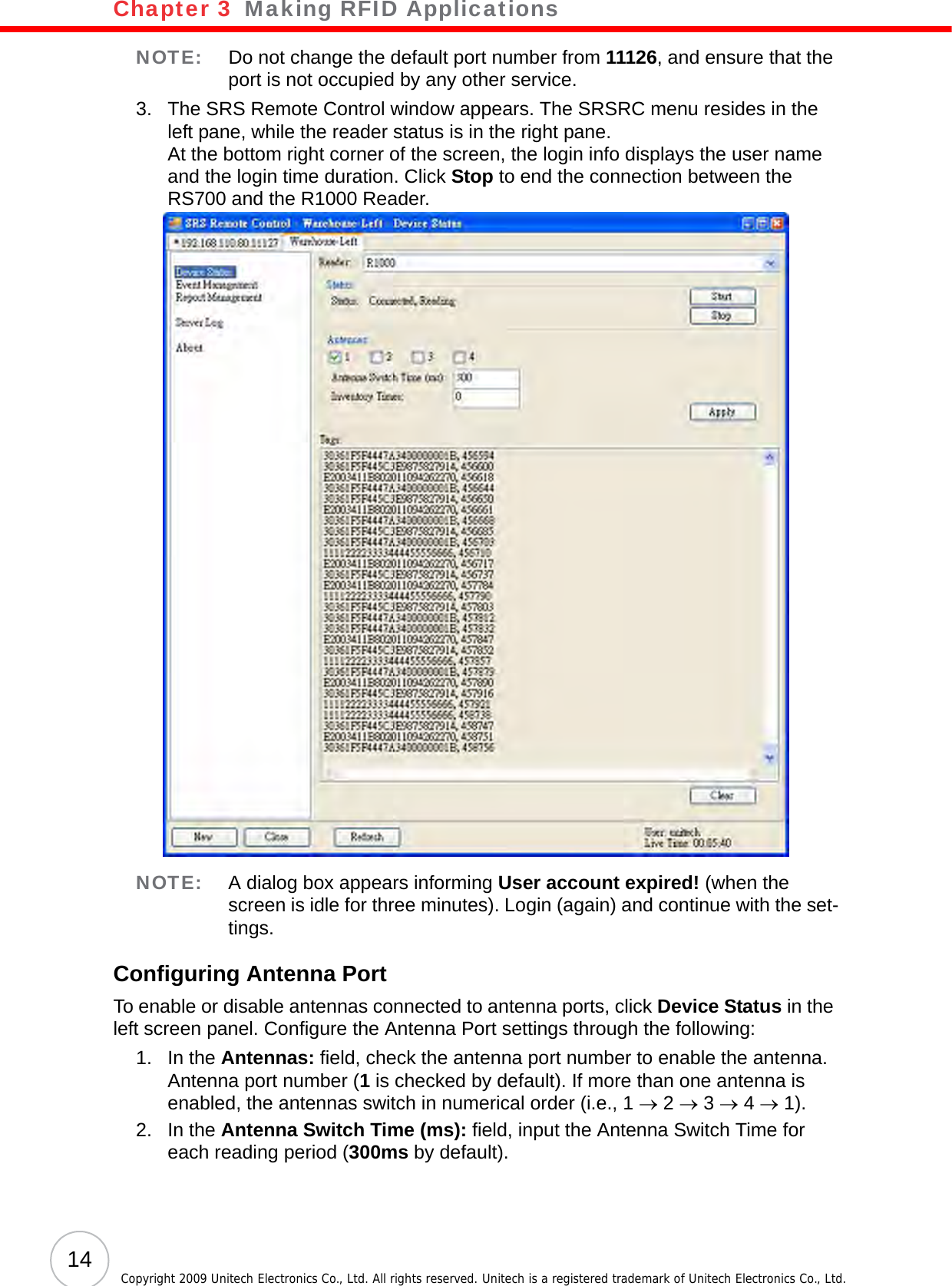 Chapter 3   Making RFID Applications14 Copyright 2009 Unitech Electronics Co., Ltd. All rights reserved. Unitech is a registered trademark of Unitech Electronics Co., Ltd.NOTE: Do not change the default port number from 11126, and ensure that the port is not occupied by any other service.3. The SRS Remote Control window appears. The SRSRC menu resides in the left pane, while the reader status is in the right pane.At the bottom right corner of the screen, the login info displays the user name and the login time duration. Click Stop to end the connection between the RS700 and the R1000 Reader.NOTE: A dialog box appears informing User account expired! (when the screen is idle for three minutes). Login (again) and continue with the set-tings.Configuring Antenna PortTo enable or disable antennas connected to antenna ports, click Device Status in the left screen panel. Configure the Antenna Port settings through the following: 1. In the Antennas: field, check the antenna port number to enable the antenna.Antenna port number (1 is checked by default). If more than one antenna is enabled, the antennas switch in numerical order (i.e., 1 → 2 → 3 → 4 → 1).2. In the Antenna Switch Time (ms): field, input the Antenna Switch Time for each reading period (300ms by default).