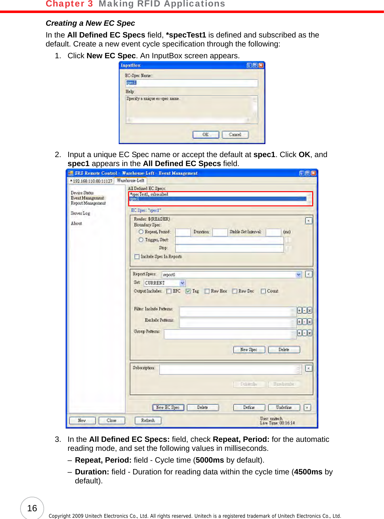 Chapter 3   Making RFID Applications16 Copyright 2009 Unitech Electronics Co., Ltd. All rights reserved. Unitech is a registered trademark of Unitech Electronics Co., Ltd.Creating a New EC SpecIn the All Defined EC Specs field, *specTest1 is defined and subscribed as the default. Create a new event cycle specification through the following:1. Click New EC Spec. An InputBox screen appears.2. Input a unique EC Spec name or accept the default at spec1. Click OK, and spec1 appears in the All Defined EC Specs field.3. In the All Defined EC Specs: field, check Repeat, Period: for the automatic reading mode, and set the following values in milliseconds.–Repeat, Period: field - Cycle time (5000ms by default).–Duration: field - Duration for reading data within the cycle time (4500ms by default).