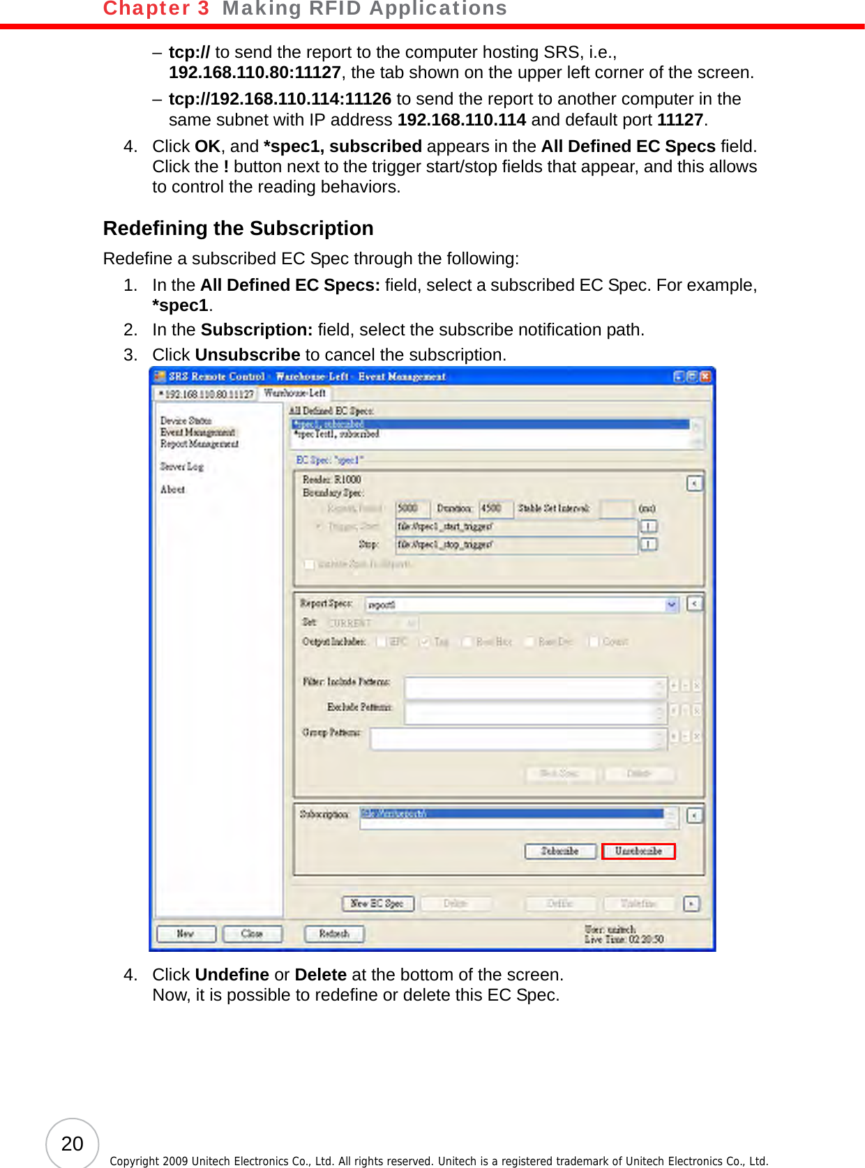 Chapter 3   Making RFID Applications20 Copyright 2009 Unitech Electronics Co., Ltd. All rights reserved. Unitech is a registered trademark of Unitech Electronics Co., Ltd.–tcp:// to send the report to the computer hosting SRS, i.e., 192.168.110.80:11127, the tab shown on the upper left corner of the screen.–tcp://192.168.110.114:11126 to send the report to another computer in the same subnet with IP address 192.168.110.114 and default port 11127.4. Click OK, and *spec1, subscribed appears in the All Defined EC Specs field. Click the ! button next to the trigger start/stop fields that appear, and this allows to control the reading behaviors.Redefining the SubscriptionRedefine a subscribed EC Spec through the following:1. In the All Defined EC Specs: field, select a subscribed EC Spec. For example, *spec1.2. In the Subscription: field, select the subscribe notification path.3. Click Unsubscribe to cancel the subscription.4. Click Undefine or Delete at the bottom of the screen.Now, it is possible to redefine or delete this EC Spec.