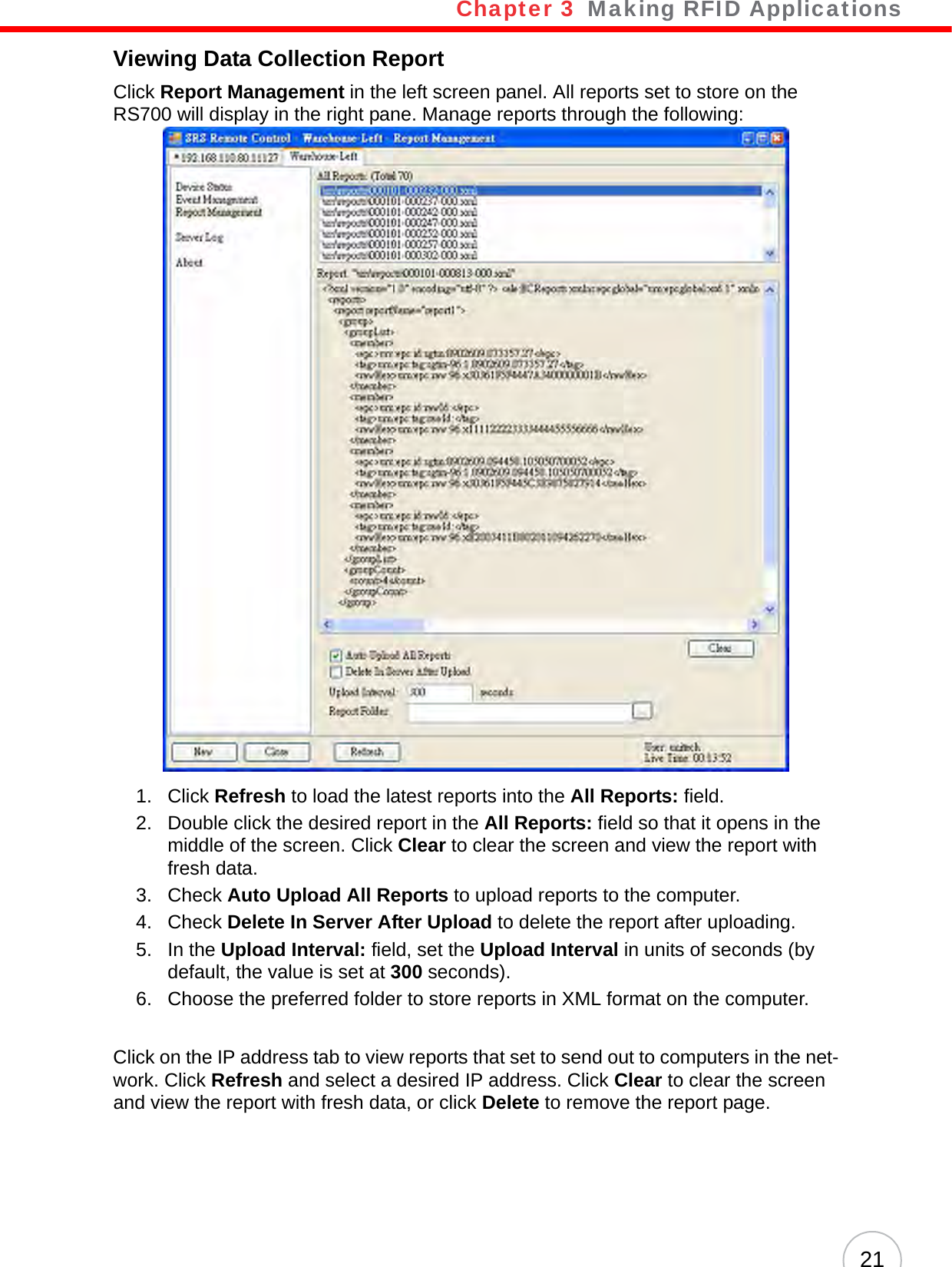 Chapter 3   Making RFID Applications21Viewing Data Collection ReportClick Report Management in the left screen panel. All reports set to store on the RS700 will display in the right pane. Manage reports through the following:1. Click Refresh to load the latest reports into the All Reports: field.2. Double click the desired report in the All Reports: field so that it opens in the middle of the screen. Click Clear to clear the screen and view the report with fresh data.3. Check Auto Upload All Reports to upload reports to the computer.4. Check Delete In Server After Upload to delete the report after uploading.5. In the Upload Interval: field, set the Upload Interval in units of seconds (by default, the value is set at 300 seconds).6. Choose the preferred folder to store reports in XML format on the computer.Click on the IP address tab to view reports that set to send out to computers in the net-work. Click Refresh and select a desired IP address. Click Clear to clear the screen and view the report with fresh data, or click Delete to remove the report page.