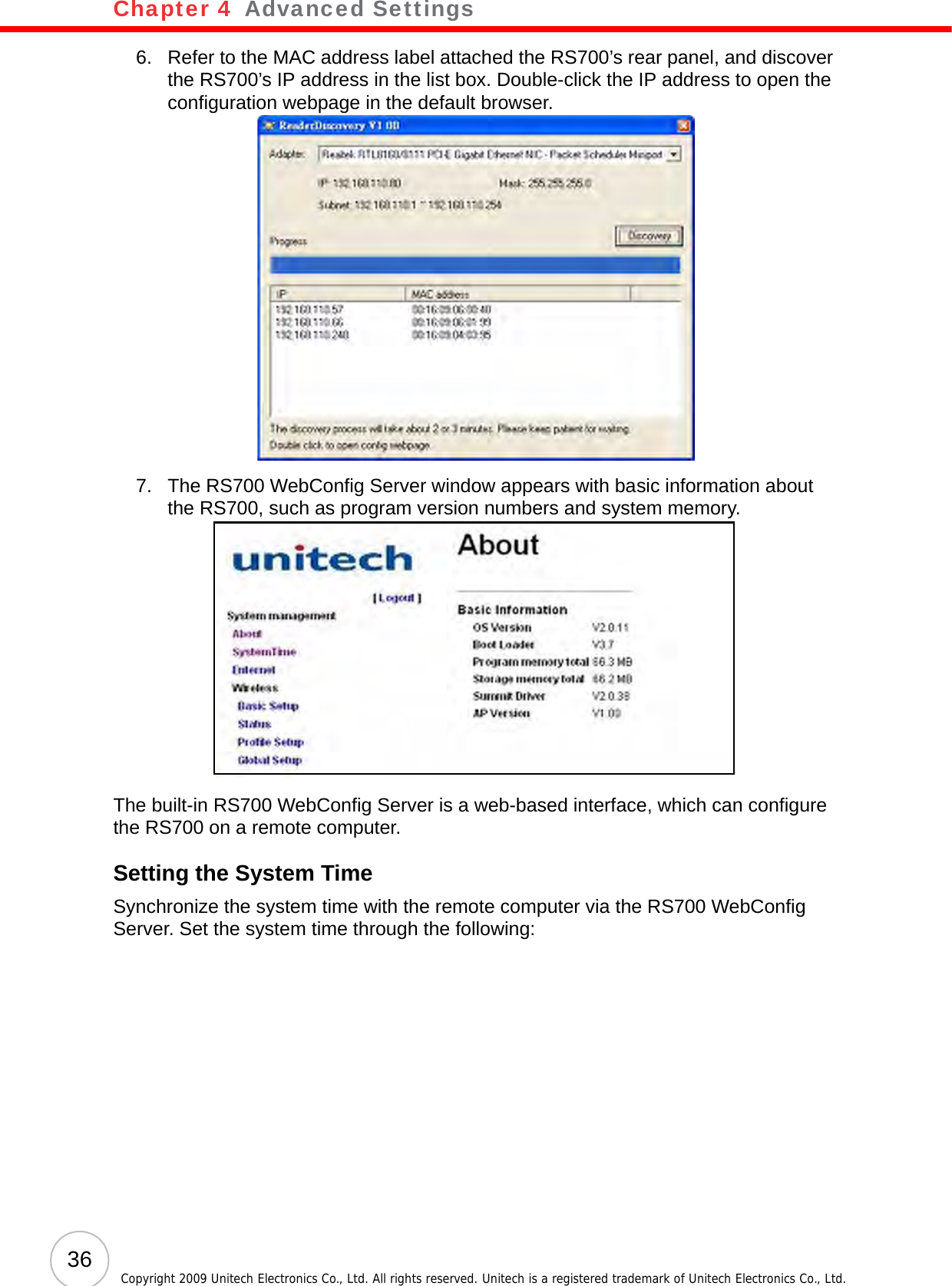 Chapter 4   Advanced Settings36 Copyright 2009 Unitech Electronics Co., Ltd. All rights reserved. Unitech is a registered trademark of Unitech Electronics Co., Ltd.6. Refer to the MAC address label attached the RS700’s rear panel, and discover the RS700’s IP address in the list box. Double-click the IP address to open the configuration webpage in the default browser.7. The RS700 WebConfig Server window appears with basic information about the RS700, such as program version numbers and system memory.The built-in RS700 WebConfig Server is a web-based interface, which can configure the RS700 on a remote computer.Setting the System TimeSynchronize the system time with the remote computer via the RS700 WebConfig Server. Set the system time through the following: