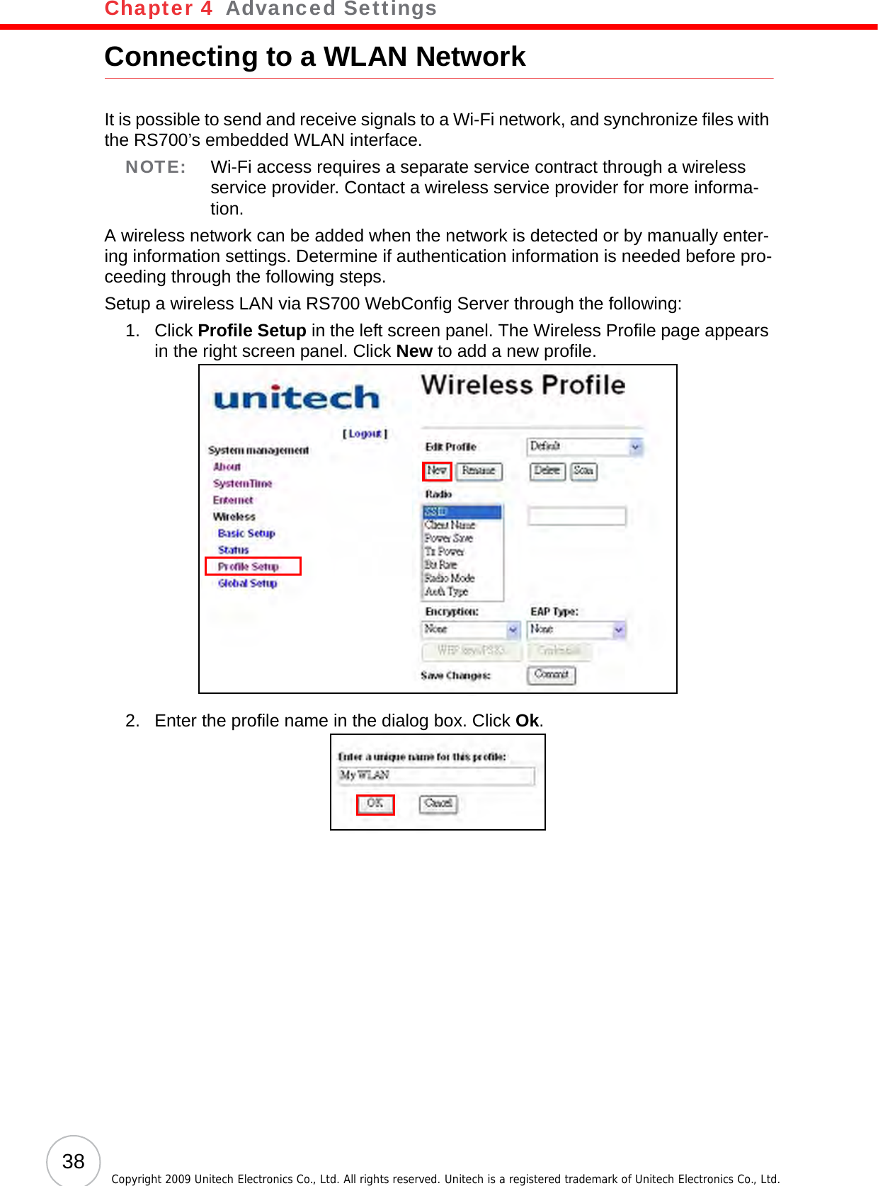 Chapter 4   Advanced Settings38 Copyright 2009 Unitech Electronics Co., Ltd. All rights reserved. Unitech is a registered trademark of Unitech Electronics Co., Ltd.Connecting to a WLAN NetworkIt is possible to send and receive signals to a Wi-Fi network, and synchronize files with the RS700’s embedded WLAN interface.NOTE: Wi-Fi access requires a separate service contract through a wireless service provider. Contact a wireless service provider for more informa-tion.A wireless network can be added when the network is detected or by manually enter-ing information settings. Determine if authentication information is needed before pro-ceeding through the following steps.Setup a wireless LAN via RS700 WebConfig Server through the following:1. Click Profile Setup in the left screen panel. The Wireless Profile page appears in the right screen panel. Click New to add a new profile.2. Enter the profile name in the dialog box. Click Ok.