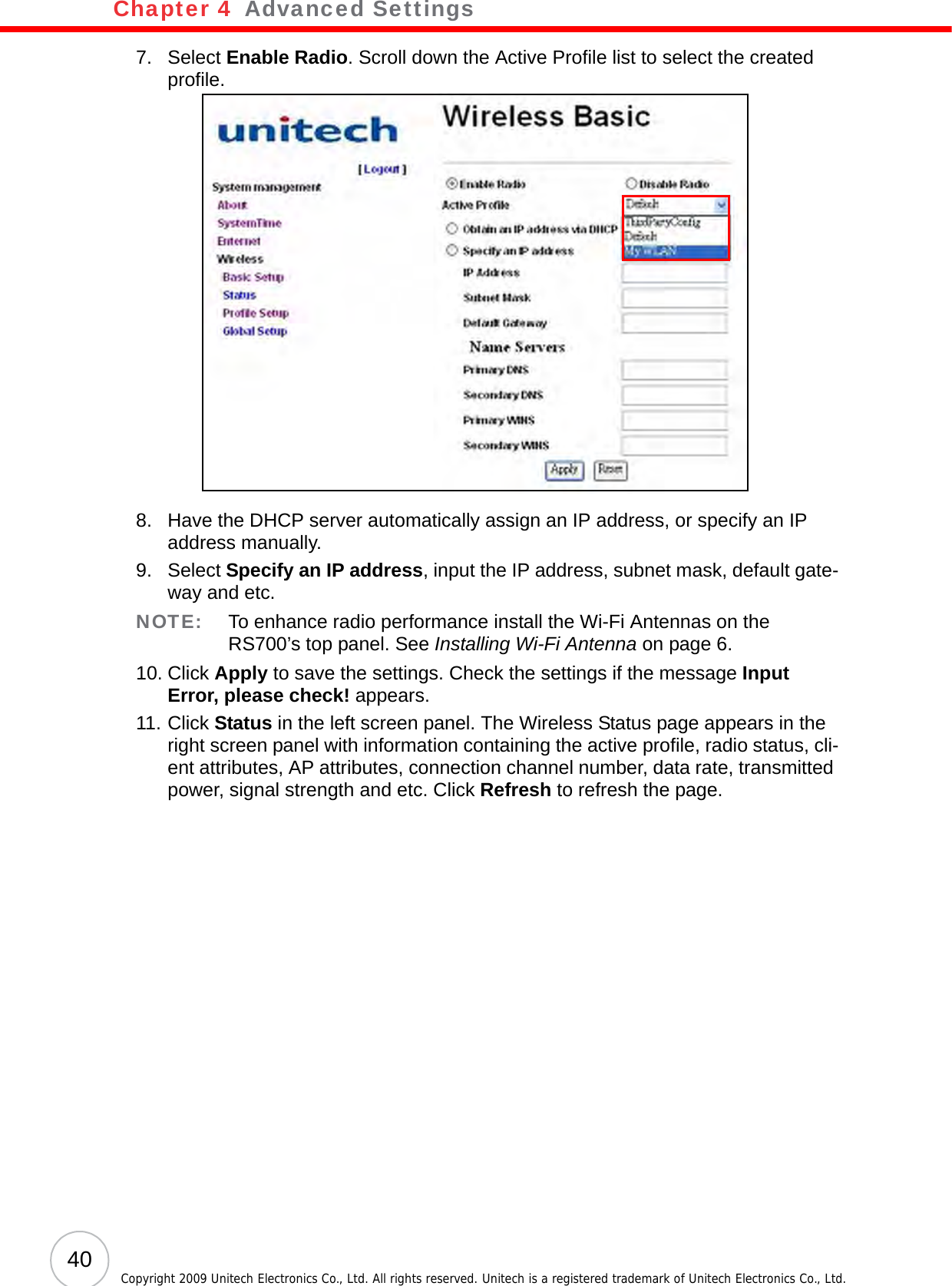 Chapter 4   Advanced Settings40 Copyright 2009 Unitech Electronics Co., Ltd. All rights reserved. Unitech is a registered trademark of Unitech Electronics Co., Ltd.7. Select Enable Radio. Scroll down the Active Profile list to select the created profile.8. Have the DHCP server automatically assign an IP address, or specify an IP address manually.9. Select Specify an IP address, input the IP address, subnet mask, default gate-way and etc.NOTE: To enhance radio performance install the Wi-Fi Antennas on the RS700’s top panel. See Installing Wi-Fi Antenna on page 6.10. Click Apply to save the settings. Check the settings if the message Input Error, please check! appears.11. Click Status in the left screen panel. The Wireless Status page appears in the right screen panel with information containing the active profile, radio status, cli-ent attributes, AP attributes, connection channel number, data rate, transmitted power, signal strength and etc. Click Refresh to refresh the page.