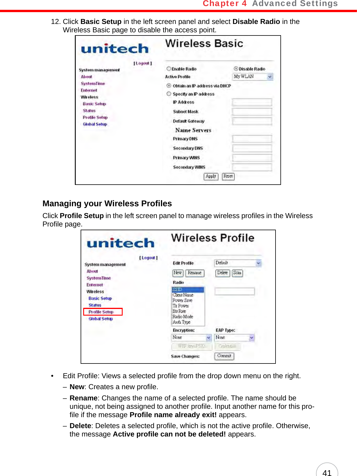 Chapter 4   Advanced Settings4112. Click Basic Setup in the left screen panel and select Disable Radio in the Wireless Basic page to disable the access point.Managing your Wireless ProfilesClick Profile Setup in the left screen panel to manage wireless profiles in the Wireless Profile page. • Edit Profile: Views a selected profile from the drop down menu on the right.–New: Creates a new profile.–Rename: Changes the name of a selected profile. The name should be unique, not being assigned to another profile. Input another name for this pro-file if the message Profile name already exit! appears.–Delete: Deletes a selected profile, which is not the active profile. Otherwise, the message Active profile can not be deleted! appears.