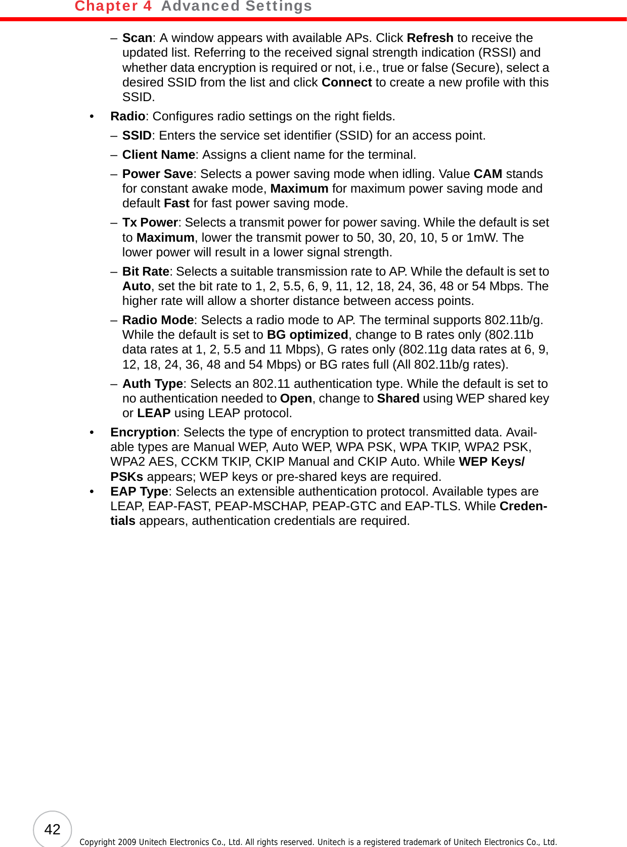 Chapter 4   Advanced Settings42 Copyright 2009 Unitech Electronics Co., Ltd. All rights reserved. Unitech is a registered trademark of Unitech Electronics Co., Ltd.–Scan: A window appears with available APs. Click Refresh to receive the updated list. Referring to the received signal strength indication (RSSI) and whether data encryption is required or not, i.e., true or false (Secure), select a desired SSID from the list and click Connect to create a new profile with this SSID.•Radio: Configures radio settings on the right fields.–SSID: Enters the service set identifier (SSID) for an access point.–Client Name: Assigns a client name for the terminal.–Power Save: Selects a power saving mode when idling. Value CAM stands for constant awake mode, Maximum for maximum power saving mode and default Fast for fast power saving mode.–Tx Power: Selects a transmit power for power saving. While the default is set to Maximum, lower the transmit power to 50, 30, 20, 10, 5 or 1mW. The lower power will result in a lower signal strength.–Bit Rate: Selects a suitable transmission rate to AP. While the default is set to Auto, set the bit rate to 1, 2, 5.5, 6, 9, 11, 12, 18, 24, 36, 48 or 54 Mbps. The higher rate will allow a shorter distance between access points.–Radio Mode: Selects a radio mode to AP. The terminal supports 802.11b/g. While the default is set to BG optimized, change to B rates only (802.11b data rates at 1, 2, 5.5 and 11 Mbps), G rates only (802.11g data rates at 6, 9, 12, 18, 24, 36, 48 and 54 Mbps) or BG rates full (All 802.11b/g rates).–Auth Type: Selects an 802.11 authentication type. While the default is set to no authentication needed to Open, change to Shared using WEP shared key or LEAP using LEAP protocol.•Encryption: Selects the type of encryption to protect transmitted data. Avail-able types are Manual WEP, Auto WEP, WPA PSK, WPA TKIP, WPA2 PSK, WPA2 AES, CCKM TKIP, CKIP Manual and CKIP Auto. While WEP Keys/PSKs appears; WEP keys or pre-shared keys are required.•EAP Type: Selects an extensible authentication protocol. Available types are LEAP, EAP-FAST, PEAP-MSCHAP, PEAP-GTC and EAP-TLS. While Creden-tials appears, authentication credentials are required.