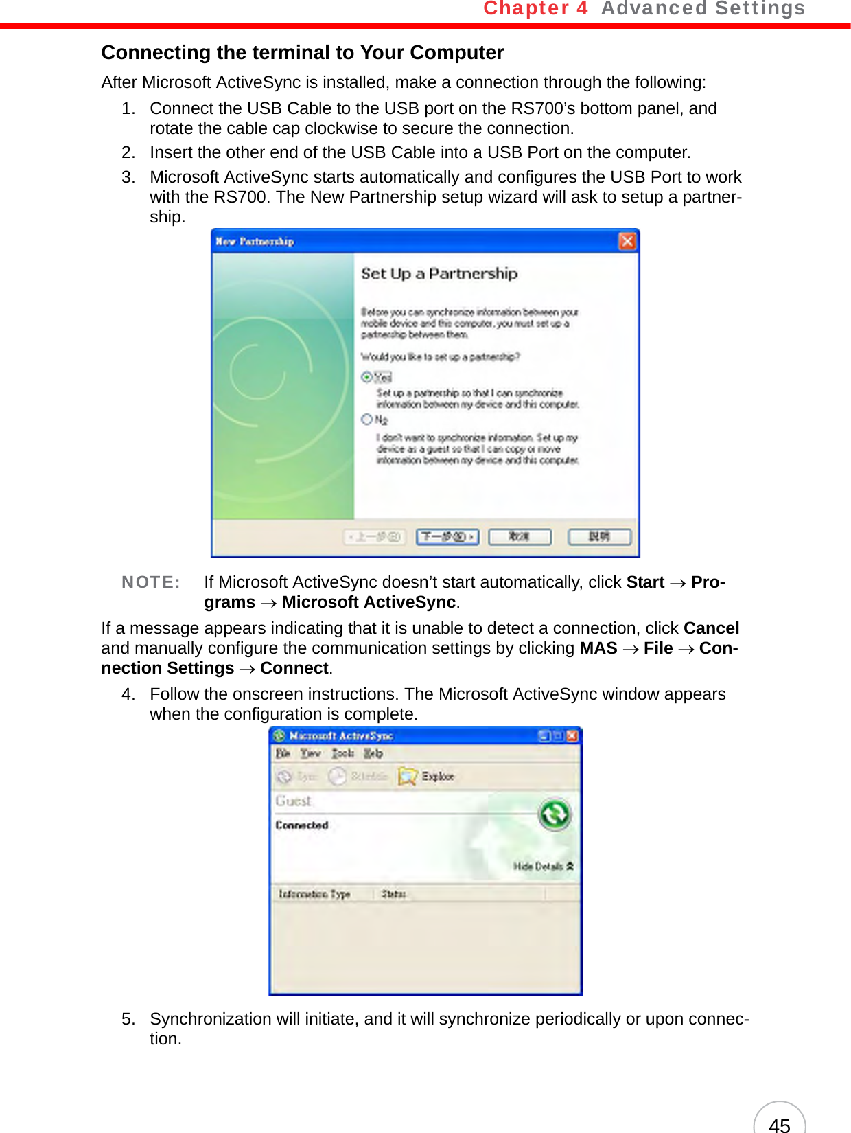 Chapter 4   Advanced Settings45Connecting the terminal to Your ComputerAfter Microsoft ActiveSync is installed, make a connection through the following:1. Connect the USB Cable to the USB port on the RS700’s bottom panel, and rotate the cable cap clockwise to secure the connection.2. Insert the other end of the USB Cable into a USB Port on the computer.3. Microsoft ActiveSync starts automatically and configures the USB Port to work with the RS700. The New Partnership setup wizard will ask to setup a partner-ship.NOTE: If Microsoft ActiveSync doesn’t start automatically, click Start → Pro-grams → Microsoft ActiveSync.If a message appears indicating that it is unable to detect a connection, click Cancel and manually configure the communication settings by clicking MAS → File → Con-nection Settings → Connect.4. Follow the onscreen instructions. The Microsoft ActiveSync window appears when the configuration is complete.5. Synchronization will initiate, and it will synchronize periodically or upon connec-tion.