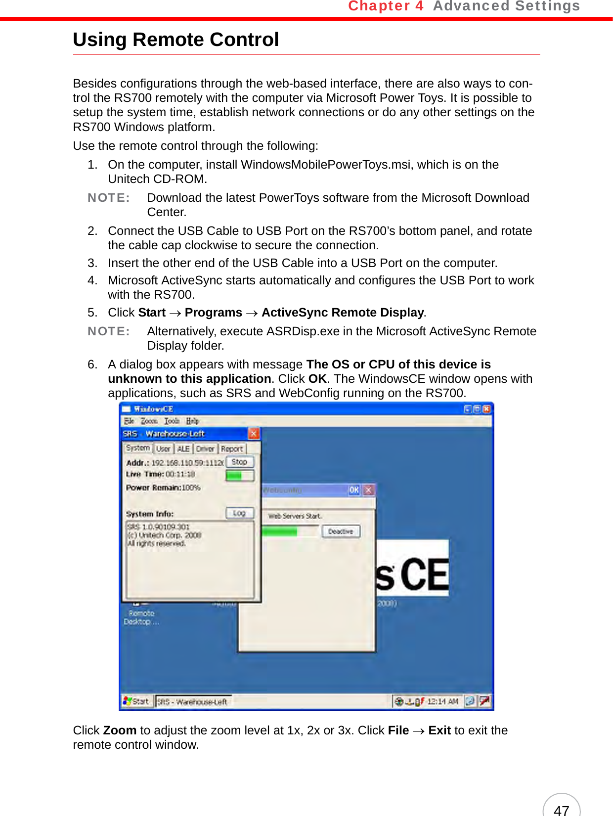 Chapter 4   Advanced Settings47Using Remote ControlBesides configurations through the web-based interface, there are also ways to con-trol the RS700 remotely with the computer via Microsoft Power Toys. It is possible to setup the system time, establish network connections or do any other settings on the RS700 Windows platform.Use the remote control through the following:1. On the computer, install WindowsMobilePowerToys.msi, which is on the Unitech CD-ROM.NOTE: Download the latest PowerToys software from the Microsoft Download Center.2. Connect the USB Cable to USB Port on the RS700’s bottom panel, and rotate the cable cap clockwise to secure the connection.3. Insert the other end of the USB Cable into a USB Port on the computer.4. Microsoft ActiveSync starts automatically and configures the USB Port to work with the RS700.5. Click Start → Programs → ActiveSync Remote Display.NOTE: Alternatively, execute ASRDisp.exe in the Microsoft ActiveSync Remote Display folder.6. A dialog box appears with message The OS or CPU of this device is unknown to this application. Click OK. The WindowsCE window opens with applications, such as SRS and WebConfig running on the RS700.Click Zoom to adjust the zoom level at 1x, 2x or 3x. Click File → Exit to exit the remote control window.