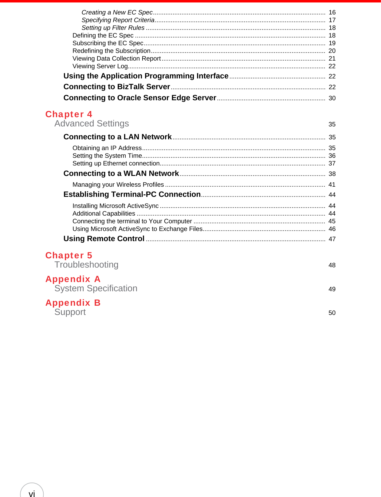 viCreating a New EC Spec.................................................................................................  16Specifying Report Criteria................................................................................................  17Setting up Filter Rules .....................................................................................................  18Defining the EC Spec ...........................................................................................................  18Subscribing the EC Spec......................................................................................................  19Redefining the Subscription..................................................................................................  20Viewing Data Collection Report............................................................................................  21Viewing Server Log...............................................................................................................  22Using the Application Programming Interface......................................................  22Connecting to BizTalk Server.......................................................................................  22Connecting to Oracle Sensor Edge Server.............................................................  30Chapter 4Advanced Settings  35Connecting to a LAN Network......................................................................................  35Obtaining an IP Address.......................................................................................................  35Setting the System Time.......................................................................................................  36Setting up Ethernet connection.............................................................................................  37Connecting to a WLAN Network..................................................................................  38Managing your Wireless Profiles ..........................................................................................  41Establishing Terminal-PC Connection......................................................................  44Installing Microsoft ActiveSync .............................................................................................  44Additional Capabilities ..........................................................................................................  44Connecting the terminal to Your Computer ..........................................................................  45Using Microsoft ActiveSync to Exchange Files.....................................................................  46Using Remote Control.....................................................................................................  47Chapter 5Troubleshooting  48Appendix ASystem Specification  49Appendix BSupport  50