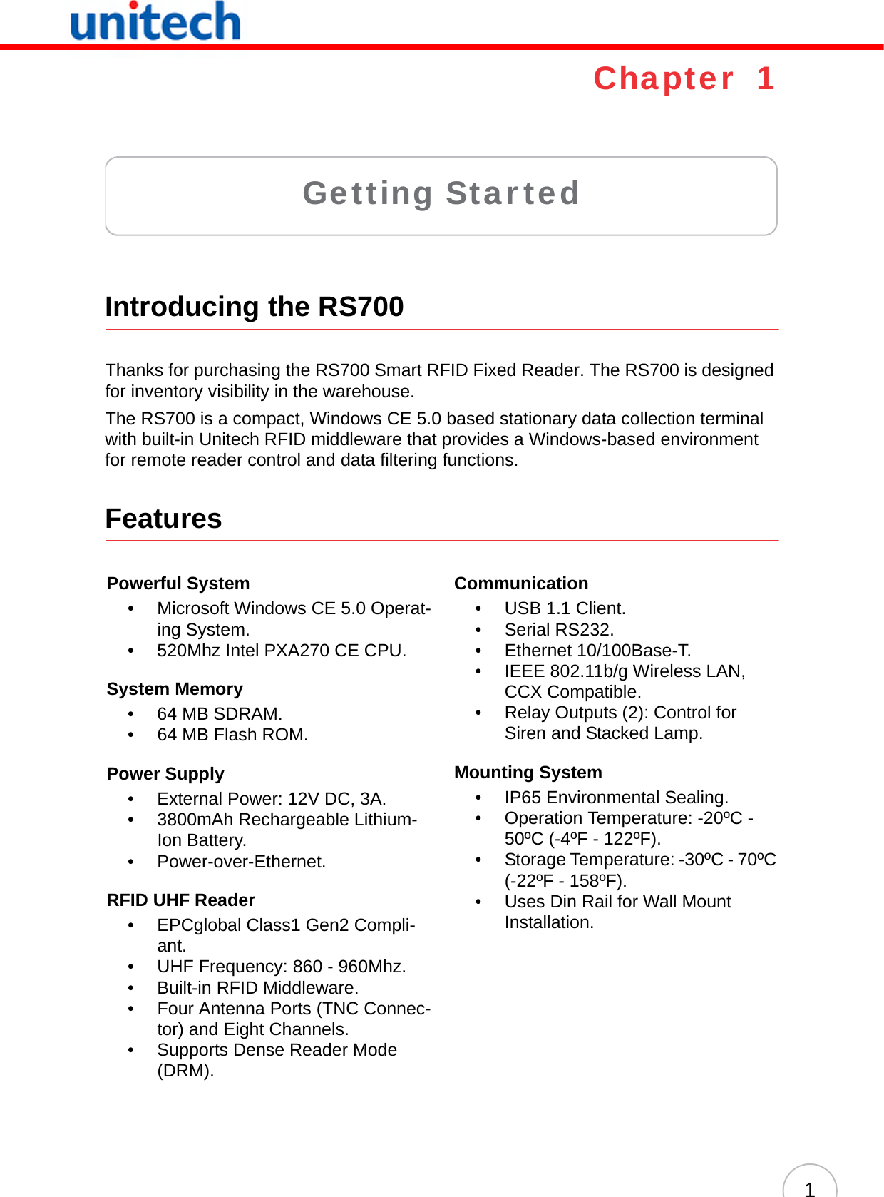 1Chapter  1Getting StartedIntroducing the RS700Thanks for purchasing the RS700 Smart RFID Fixed Reader. The RS700 is designed for inventory visibility in the warehouse.The RS700 is a compact, Windows CE 5.0 based stationary data collection terminal with built-in Unitech RFID middleware that provides a Windows-based environment for remote reader control and data filtering functions.FeaturesPowerful System• Microsoft Windows CE 5.0 Operat-ing System.• 520Mhz Intel PXA270 CE CPU.System Memory•64 MB SDRAM.• 64 MB Flash ROM.Power Supply• External Power: 12V DC, 3A.• 3800mAh Rechargeable Lithium-Ion Battery.• Power-over-Ethernet.RFID UHF Reader• EPCglobal Class1 Gen2 Compli-ant.• UHF Frequency: 860 - 960Mhz.• Built-in RFID Middleware.• Four Antenna Ports (TNC Connec-tor) and Eight Channels.• Supports Dense Reader Mode (DRM).Communication• USB 1.1 Client.• Serial RS232.• Ethernet 10/100Base-T.• IEEE 802.11b/g Wireless LAN, CCX Compatible.• Relay Outputs (2): Control for Siren and Stacked Lamp.Mounting System• IP65 Environmental Sealing.• Operation Temperature: -20ºC - 50ºC (-4ºF - 122ºF).• Storage Temperature: -30ºC - 70ºC (-22ºF - 158ºF).• Uses Din Rail for Wall Mount Installation.