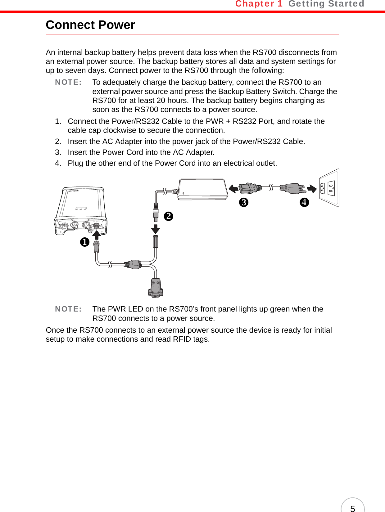 Chapter 1   Getting Started5Connect PowerAn internal backup battery helps prevent data loss when the RS700 disconnects from an external power source. The backup battery stores all data and system settings for up to seven days. Connect power to the RS700 through the following:NOTE: To adequately charge the backup battery, connect the RS700 to an external power source and press the Backup Battery Switch. Charge the RS700 for at least 20 hours. The backup battery begins charging as soon as the RS700 connects to a power source.1. Connect the Power/RS232 Cable to the PWR + RS232 Port, and rotate the cable cap clockwise to secure the connection.2. Insert the AC Adapter into the power jack of the Power/RS232 Cable.3. Insert the Power Cord into the AC Adapter.4. Plug the other end of the Power Cord into an electrical outlet.NOTE: The PWR LED on the RS700’s front panel lights up green when the RS700 connects to a power source.Once the RS700 connects to an external power source the device is ready for initial setup to make connections and read RFID tags.DATA RFID PWRPWR+RS232RESETGP I/0BACKUPSWXYZ[