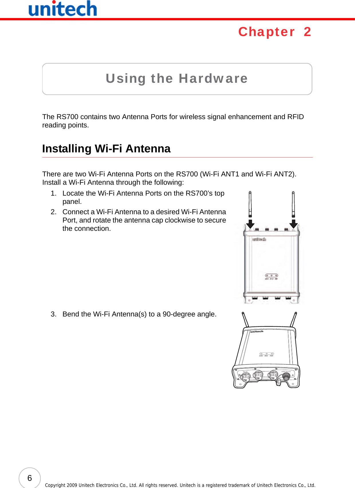 6Copyright 2009 Unitech Electronics Co., Ltd. All rights reserved. Unitech is a registered trademark of Unitech Electronics Co., Ltd.Chapter  2Using the HardwareThe RS700 contains two Antenna Ports for wireless signal enhancement and RFID reading points.Installing Wi-Fi AntennaThere are two Wi-Fi Antenna Ports on the RS700 (Wi-Fi ANT1 and Wi-Fi ANT2). Install a Wi-Fi Antenna through the following:1. Locate the Wi-Fi Antenna Ports on the RS700’s top panel.2. Connect a Wi-Fi Antenna to a desired Wi-Fi Antenna Port, and rotate the antenna cap clockwise to secure the connection.3. Bend the Wi-Fi Antenna(s) to a 90-degree angle.DATA RFID PWRPWR+RS232RESETGP I/0BACKUPSW