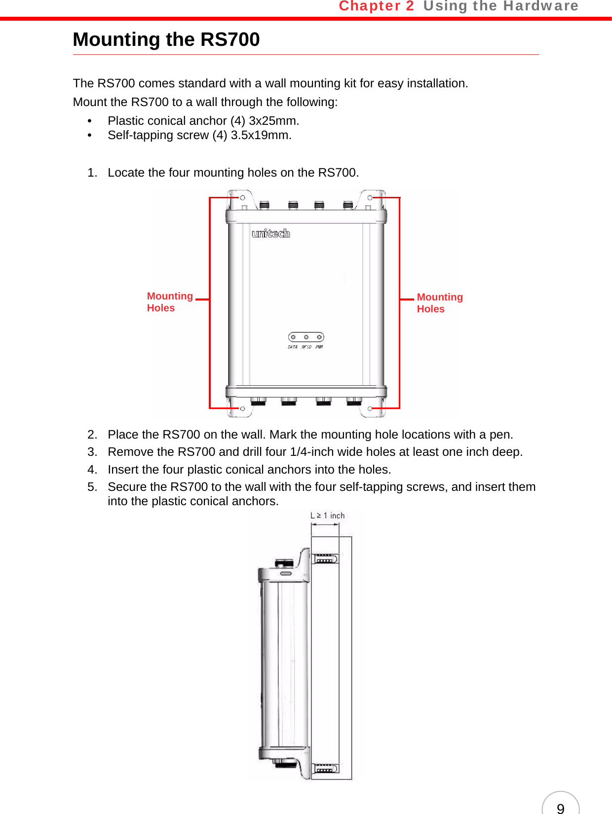 Chapter 2   Using the Hardware9Mounting the RS700The RS700 comes standard with a wall mounting kit for easy installation.Mount the RS700 to a wall through the following:• Plastic conical anchor (4) 3x25mm.• Self-tapping screw (4) 3.5x19mm.1. Locate the four mounting holes on the RS700.2. Place the RS700 on the wall. Mark the mounting hole locations with a pen.3. Remove the RS700 and drill four 1/4-inch wide holes at least one inch deep.4. Insert the four plastic conical anchors into the holes.5. Secure the RS700 to the wall with the four self-tapping screws, and insert them into the plastic conical anchors.Mounting HolesMounting Holes