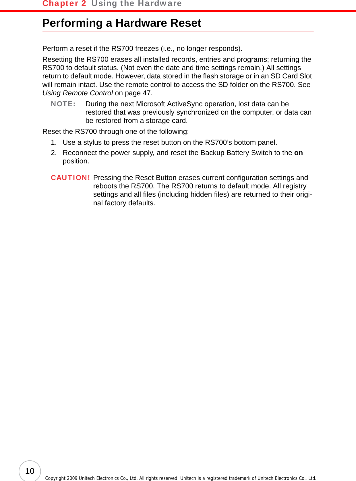 Chapter 2   Using the Hardware10 Copyright 2009 Unitech Electronics Co., Ltd. All rights reserved. Unitech is a registered trademark of Unitech Electronics Co., Ltd.Performing a Hardware ResetPerform a reset if the RS700 freezes (i.e., no longer responds).Resetting the RS700 erases all installed records, entries and programs; returning the RS700 to default status. (Not even the date and time settings remain.) All settings return to default mode. However, data stored in the flash storage or in an SD Card Slot will remain intact. Use the remote control to access the SD folder on the RS700. See Using Remote Control on page 47.NOTE: During the next Microsoft ActiveSync operation, lost data can be restored that was previously synchronized on the computer, or data can be restored from a storage card. Reset the RS700 through one of the following:1. Use a stylus to press the reset button on the RS700’s bottom panel.2. Reconnect the power supply, and reset the Backup Battery Switch to the on position.CAUTION! Pressing the Reset Button erases current configuration settings and reboots the RS700. The RS700 returns to default mode. All registry settings and all files (including hidden files) are returned to their origi-nal factory defaults.