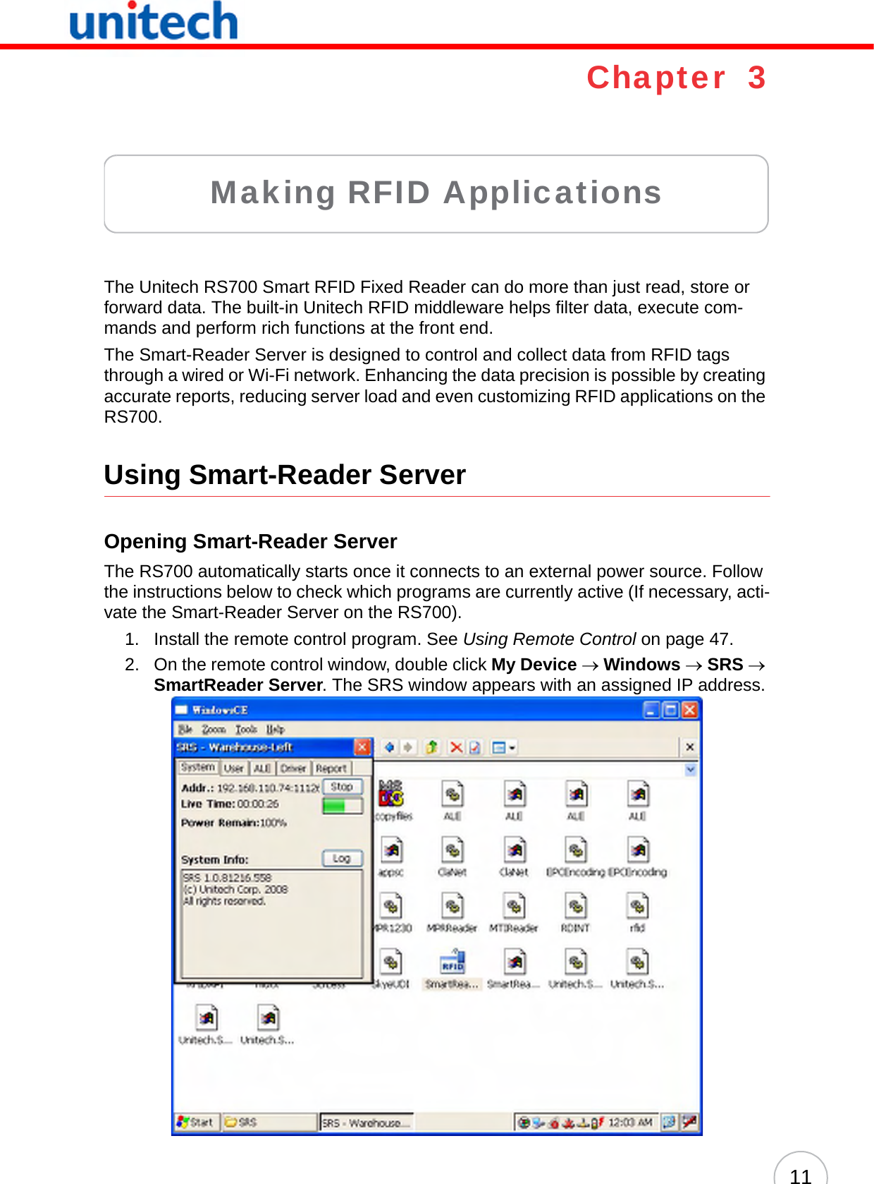 11Chapter  3Making RFID ApplicationsThe Unitech RS700 Smart RFID Fixed Reader can do more than just read, store or forward data. The built-in Unitech RFID middleware helps filter data, execute com-mands and perform rich functions at the front end.The Smart-Reader Server is designed to control and collect data from RFID tags through a wired or Wi-Fi network. Enhancing the data precision is possible by creating accurate reports, reducing server load and even customizing RFID applications on the RS700.Using Smart-Reader ServerOpening Smart-Reader ServerThe RS700 automatically starts once it connects to an external power source. Follow the instructions below to check which programs are currently active (If necessary, acti-vate the Smart-Reader Server on the RS700).1. Install the remote control program. See Using Remote Control on page 47.2. On the remote control window, double click My Device → Windows → SRS → SmartReader Server. The SRS window appears with an assigned IP address.