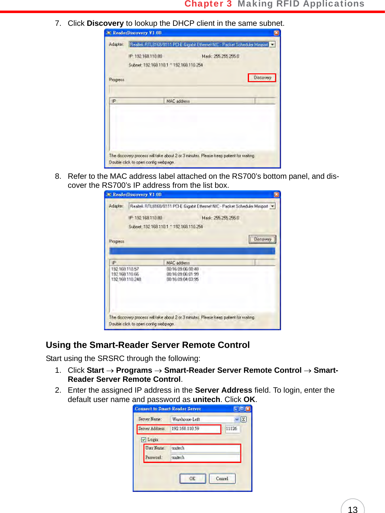 Chapter 3   Making RFID Applications137. Click Discovery to lookup the DHCP client in the same subnet.8. Refer to the MAC address label attached on the RS700’s bottom panel, and dis-cover the RS700’s IP address from the list box.Using the Smart-Reader Server Remote ControlStart using the SRSRC through the following:1. Click Start → Programs → Smart-Reader Server Remote Control → Smart-Reader Server Remote Control.2. Enter the assigned IP address in the Server Address field. To login, enter the default user name and password as unitech. Click OK.